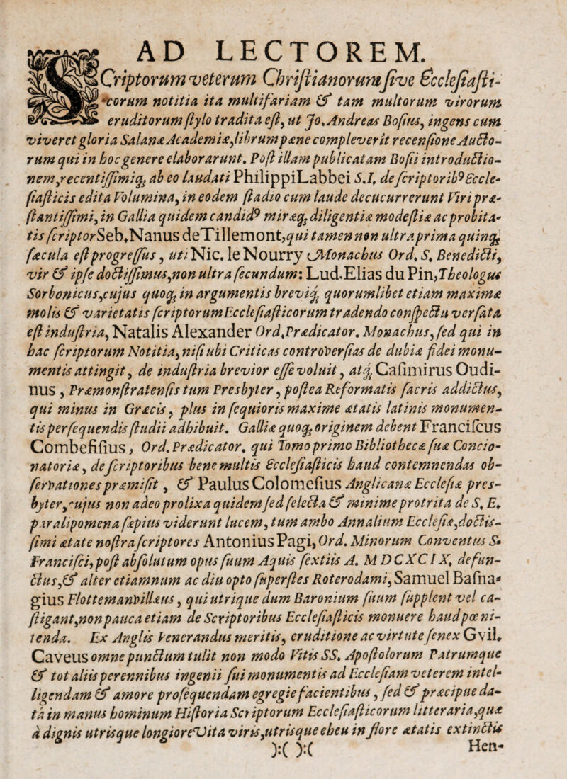 UCriptorum veterum Chrifiianommfive Pcdefiafii- )]Acorum notitia ita multifariam Cf tam multorum 'utrorum ■ eruditorum ftylo tradita εβ, ut Jok Andreas Bofius, ingens cum viveret gloria Salana Academia,librum pane compleverit recenftone Autto- rum qui in hoc genere elaborarunt. Pofi illam publicatam Bofi introduftio- Yiemjecentiffmify ab eo laudati PhilippiLabbei S.I, defcriptorib9£ccle- fiafticis edita Voluminay in eodem ftadio cum laude decucurrerunt Viri pra* ftantijfimi, in Gallia quide?n candid9 miracfe diligentia modefiia acprobita* tis fcriptorSeb>N<mx\sdeTi\\emont,qui tamennon ultraprima quimfe facula eft progrefius, #/iNic. le Nourry <JMonachiu Ord♦ S* Benedifti, vir & ipfe doclijfmiu,non ultra fecundum: LucLElias du Pin,Theologus Sorbonicus,cujus quoife in argumentis brevi<% quorumlibet etiam maxima molis varietatis [criptorumEcclcfafticortm tradendo confyeffiu ver fata eft indufiria, Natalis Alexander Ord.Pradicator. Monachus,fed qui in hac fer ipt orum Notitia> ni fi ubi Criticas Controls er fi as de dubia fidei monu¬ menti* attingit, de indufiria brevior ejfe voluit, ^Cafimirus Oudi- nus , Pramonftratenfis tum Presbyter ,poftea Reformatis facris addiBus, qui minus in Gracis, piris in fequioris maxime at at is latinis monumen¬ tis perfequendis(ludii adhibuit. Gallia quocfo originem debent Francifcus Combefifius, Ord. Pradicator, qui Tomo primo Bibliotheca fua Concio· nat oria, defiriptoribus bene multis Ecclefiafticis haud contemnendas ob- fcrX>ationespramifit, (f Paulus ColomeiiUS AnghcanaEcclefia pres¬ byter tu non adeo prolixa quidem Jed feleBa & minime protrita dc S* E¥ paralipomena fapitis viderunt lucem, tum ambo Annalium Ecc!efia,doBis- fimi at at e nofiraferiptores Antonius Pagi, Ord. Minorum Conventus S· Franci fici,pofiabfolutum opus ftium Aquis fextiis A. MDCXC1 X\ defiun- Bus,& alter etiamnum ac diu opto fuperfies Roterodami, Samuel Bafna* gius Elottemantnllaus, qui utrique dum Baronium fuum fupplent vel ca- ftigant,non pauca etiam de Scriptoribus Ec ciefiafi icis monuere haud poeni¬ tenda. Ex An glis Venerandus meritis, eruditione ac virt ut e(e nex GviU Caveus omne punBum tulit non modo Vitis SS, Apoftolorum Patrumque tot aliis perennibus ingenii fui monumentis ad Ecclefiam veterem intel* licendam & amore profequendam egregie facientibus ,fed (f pracipue da¬ ta in manus hominum Hifioria Sct iptorum Ecclefiafticortim litteraria,qua a dignis utris que longior eT) ita viris,utris que eheu in fiore at at is extinclU