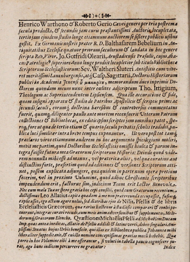 ·4§Η!) ° C HenricoWarthono ^Roberto Gerio Cavet genero per tria poftrcma jacula produBa, fecundisjam curis praftanttffimi AuBorisJocupletata, tertio jam ejusdem fiudio longe et tamnum auBior e mfe ftfi ere publicis ufibtis geftit. Ex Germanis nofiris prater B. D. Balthafarem Bebelium in An* liquit At ibus Ecclefia quatuor priorumJaculorum (f laudata in hoc genere (cripta ReV.Firor, Jo.Gotfridi Olearii ^Arnftadienfis Fr a futis, cujus Aba¬ cus Patrologic9 (uperioreAnno longe prodiit locupletior fub tituloBibliotheca Scriptorum SccUfiafiicortim: Sev* Waltheri Sluteri Antiftitis cum vive¬ ret meritijfmiLauenburgenfs^at^C^Yp^Sagitt^Yii^DoBorisHifioriarum publici hi Academia Jenenfi ξ μακαξίτζ 7 memorandum duco inprimis Do¬ li orem quondam meum nunc inter cedit es adferiptum Tho. Ittigilim, Theologum ac Superintendentem Lipfienfem. £)ua ille accuratione (ffide9 quam infigni apparatu (ludio de Patribus Apoftolicis (f(criptis primi ac fecundi faculi 7 eorum % doBrina harcfibus (f controVerfiis commentatus fuerit, quamcp diligenterpaullo ante mortem recenfuerit Veterum Patrum collectiones (f Bibliothecas, ex editis ip[tus(criptis jam omnibus patet 9j(e- roc^fore ut qua de tertio etiam (f quartoJaculo privatis (c holis tradidit pu¬ blica luci f milii er intra breVe tempus exponantur. Ut vero ροβ tot tam% pracUros viros etiamnum auderem in hoc argumento jpicilegium mo/iri9 movit mepartim,quod DoBoribus Scclefafiicis omijfis hiulca & parum in¬ tegrafuiffet futura mea Gr acorum feriptorum Hi fori a: Deinde quod vide- remnonnulla mihiejfe admanus, velpraterita aliis, vel qua curatius aut difiinBiusforte9 prafertim quod ad editiones (f ver (tones Scriptorum atti¬ net , poffem explicata adjungere ^ qua quidem in parte num opera pretium fecerim, vel in proximo Volumine, quod adhuc Cbrifiianis feriptoribus impendendum erit 9 faBurus fm9 judicium Taum erit LeBor Benevole^. Nec eum mala Tua ut {pero gratia boc cepi confilii, quod cum Gr acorum recentium^ doftijfimus Leo AllatiuS capita quadam a me non pratereunda occupajfet, fufiusq^ expikajfiet^ego alium agere nolui9fed diatribas ejus Nilis, Pfellis & de libris Eccleiiafticis Graecorum, qua rarius hactenus a fiudio fis comparari & evolvipo- tuerunt(integrascuravirecudi^cum meis animadverfionibus & fupplemensu9MeIo¬ dorum cjGracorum Elencho. QyaeftionesMichaelisPielli adMichaelemDucam Imp.quas antea ineditas^Allatio dePfellis addidi & latine vcrtfdebeo [ingulariAm* plifilmi Senatus hujus Urbis beneficio, qui illas ex Bibliotheca publica johannea mihi liber aliter fuppeditavit>&cui illo nomine concepti'{fimos gratias mecu habebis, porro m hoc Volumine ttpi a me offerantur, / ve luti in tabella paucis cognofcere ju- Pae, age hunc indic emper currere negravator : Index