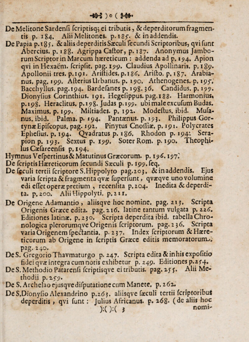 DeMelitoneSardenfi fcriptisq^ei tributis, & deperditorum fragmen¬ tis p. 184* Alii Melitones. p. i8f- & in addendis. De Papia p. 18 5 ♦ & aliis deperditis Saeculi fecundi Scriptoribus, qvifunt Abercius. p. 188· Agrippa Caftor, p. 187· Anonymus Jambo- rum Scriptor in Marcum haereticum : addenda ad p, 194» Apion qvi inHexaem. fcripfic. pag. 199. Claudius Apollinaris» p*i89· Apollonii tres, p.191. Ariitides. p.i 86* Arifto. p»i87* Arabia- nus. pag» 199. Afterius Urbanus, p. 190. Athenogenes. p» 195%’ Bacchyllus, pag.194. Bardefanes p. 198.36» Candidus, p» 195?. Dionyfius Corinthius. 191» Hegefippus. pag.i8S· Harmonius* p.198» Heraclitus» p.198. Judas p.199. ubi male excufum Budas· Maximus* p. 195?. Miltiades, p* 191. Modeftus* ibid. Mufa- nus» ibid. Palma, p. 194. Pantaenus. p. 193. Philippus Gor¬ tynae Epifcopus» pag. 191. Pinytus Cnoifiae. p. 191. Polycrates Ephefius. p. 194. Qvadratus p. 186. Rhodon p. 194* Sera¬ pion p. 193. Sextus p. 199* Soter Rom. p. 190. Theophi* lus Caefareenfis p*i94. Hymnus Vefpertinus&Matutinus Graecorum. p. 196.197^ De fcriptisHaereticorum fecundi Saeculi p. i99»feq* De feculi tertii fcriptoreS.Hippolyto pag.203» &inaddendi$. Ejus varia fcripta & fragmenta qvae fuperfunt, qvaeqve uno volumine edi effet operae pretium , recenfita ρ»2θ4· Inedita & deperdi¬ ta. p* 200. Alii Hippolyti, p*2ii. De Origene Adamantio > aliisqve hoc nomine, pag. 213* Scripta Origenis Graece edita, pag.216. latine tantum vulgata p. 22^. Editiones latinae. p* 230. Scripta deperdita ibid. tabella Chro- nologica plerorumqve Origenis fcriptorum. pag. 236. Scripta varia Origenem fpeilantia. p. 237. Index fcriptorum & Haere¬ ticorum ab Origene in fcriptis Graece editis memoratorum^; pag. 240. DeS. GregorioThavmaturgo p. 247. Scripta edica & inhis expofitio fidei qvae integra cum notis exhibetur p. 249. Editiones p.2f4* De S, Methodio Patarenfi fcriptisqve ei tributis, pag. 27 f. Alii Me¬ thodii p.2y9. De S, Archelaoejusqvedifputationecum Manete» p. 262. De S.Dionyiio Alexandrino p.203. aliisqve faeculi tertii fcriptoribuS deperditis > qvi funt; Julius Africanus, p. 268· (de aliis hoc