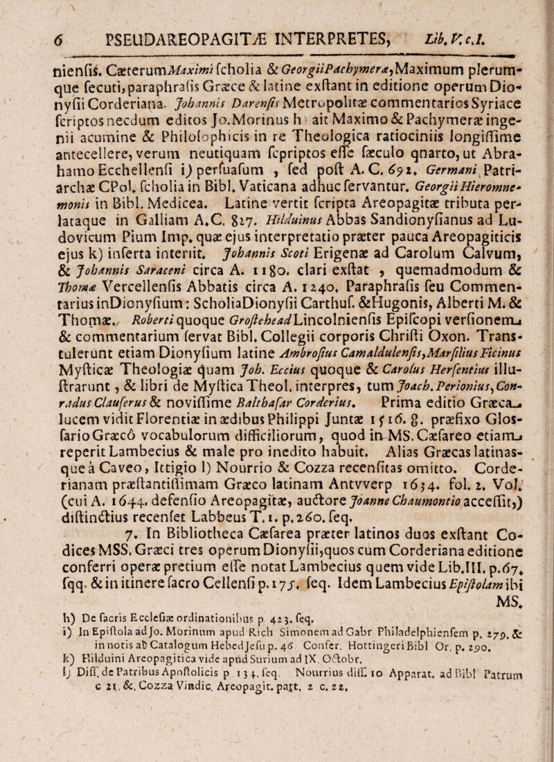 -y \ · ' , ' · , Ϊ s Λ 6 PSEUDAREOPAGITjE INTERPRETES, Lib.Kc.l. ■■ , -.I.mnn r,ni , -n..n ■■■■.,. , m,mm*, -,„1·,·. - ,,η , —- - rr r 11 ΓΙΤΤΈ-ΙΓ- I·, II I ·~ II H Γ T Π ■! |l rr - - τ ·■ - —- nieniis. CaeterumA/rf*/wifcholia StGeorgHPachymera^Maximum plerum¬ que fecutbparaphrafis Graece &lacine exftant in editione operum Dio- nyfii Corderiana. Johannls Darenfis Metropolitan commentarios Syriace fcriptos necdum editos Jo.Morinus h? ait Maximo & Pachymerae inge¬ nii acumine & Philoiophicis in re Theologica ratiociniis longiffime antecellere, verum neutiquam fcpriptos efTe faeculo qnarto, ut Abra- harno Eccheilenfi ijperfuafum , fed poft A. C, 691* Germani Patri¬ archae CPol, fcholia in Bibi, Vaticana adhuc fervantur, GeorgUHieromnc* monh in Bibi. Medicea. Latine vertit fcripta Areopagitae tributa per* lataque in Galliam A*C. 817, HiUuinus Abbas Sandionyfianus ad Lu¬ do vicum Pium Imp, quae ejus interpretatio praeter pauca Areopagiticis ejus k) inferta interiit. Johannis Scoti Erigenae ad Carolum Calvum, & Johannis Saraceni circa A. ugo. clari exftat , quemadmodum 8c Tbom* Verceilenfis Abbatis circa A. 1240. Paraphraiis feu Commen¬ tarius inDionyfium: ScholiaDionyfii Carthuf. &Hugoni$, Alberti M. & Thomae., Robertiquoque GrofteheadlAncolmznfe Epifcopi verfionenu & commentarium fervat Bibi, Collegii corporis Chrifti Oxon. Trans¬ tulerunt etiam Dionyiium latine Ambrofius CamaldulenfisyMarfiliusFicinus Myfticae Theologiae ^uam Job. Eccius quoque & Carolus Herfentius ilia- ftrarunt, & libri de MyfticaTheok interpres, tumJoach.Pcrionius,Con~ radus Clauferus St noviffime Baltbafar Corderius. Prima editio Graeca.* lucem vidit Florentiae in xdibus Philippi Juntae ifi6. g. praefixo Glos- farioGra:c6 vocabulorum difficiliorum, quod in MS. Caefareo etiairu reperit Lambecius & male pro inedito habuit. Alias Graecas latinas- que a Caveo, Ittigio 1) Nourrio & Cozza recenfitas omitto. Corde- rianam praeftantiilimam Graeco latinam Antvverp 1654. foL 2» Vol* (cui A. 1644. defeniio Areopagita, auftore JoanneChaumontio acceffit,) diftin&ius recenfet LabbeusT.i. p. 260. feq. 7. In Bibliotheca Caefarea praeter latinos duos exftant Co¬ dices MSS.Grsci tres operum Dionyiii,quos chm Corderiana editione conferri operae pretium eile notat Lambecius quem vide LibJILp. fqq. & in itinere facro Cellenfi p. 17 j* feq. Idem Lambecius Efiftolam ibi MS* h) De facris Ecclefia: ordinationibus p 425. feq. i) In Epiflola ad Jo. Morinum apud Rich Simonem ad Gabr Philadelphienfem p, 279.^: in notis at) Catalogum Hebcdjefu p. 46 Confer. Hottingeri Bibi Or.p. 290. k) Rilduini Areopagitica vide apudSurium adlX, 06tobr, lj Diff.de Patribus Apoflolicis p 13 4. feq, Nourrius diff, 10 Apparat, ad Bibi Patrum c 2V &, Cozza Vindic. Areopagit. pajt, z c, zz.