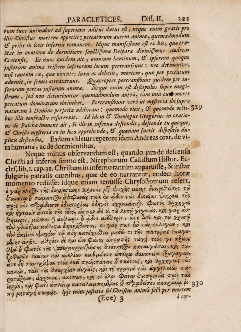 Tum tunc Animabas ad fuperiora aditus datus eft, neque enim gratis pro illis Chriftus mortem oppetiit; peccatorum autem anima, quemadmodum & prius in locis infernis remanent. Idque manifefium eft ex bis, quatra- Piat in oratione de dormitione fanliifiima Deipara divrniffimus Andre,ts Cr et en fis. Et nunc quidem ait, omnium hominum, & ipforum quoque jufiorum anima triftem inferorum locum pertranfcunt: nec detinentur, rtifi tantum ea, qua viventes luxu ac deliciis, mortem, qua per peccatum advenit, in [emet attraxerunt. Quapropter pertranfibum quidem per in¬ ferorum portas jufiorum anima. Neque enim eft dtfcipulus fuper magi- flrum , fed non detinebuntur quemadmodum antea, cum una cut» morte peccatum dominatum obtinebat, Pertranfibum vero ut myfteria ibifupra naturam a Domino perfefla addiscant: quomodo vicit, & quomodo velli- V-9 bus illis confrattis refurrexit. Id idem & Theologus Gregorius in oratio¬ ne de Pafcha innuens ait, Si ille in inferna defeendit, defeende tu quoque, tf Chrifti myfteria eo in loco apprehende, & quanam fuerit diftofitio du¬ plicis defcenfus, Eadem videtur repetere idem Andreas orat, de vi¬ ta humana, ac de dormientibus. r ’ Neque mimis obfervandum eft, quando jam de delceniu Chrifti ad inferos fermoeft, Nicephorum Calliftum Hiftor. Ec- clef. lib, i. cap. ? i. Chriftum in inferno tantum apparuiffe, & inftar fuleuris patratis omnibus, quae de eo narrantur, eodem horae momento rediiffe: idque etiam tenuifie Chryfoftomum refert» e γαξ της Ssx&nvmi X&res $ ψυχής μονν,ς ίκμξεΒεΐσν,ς τψ ξταχάτω ’ξσώμα,τ@- απιφανοίς rak cv αίου των ψκ<μων ψυχαις τν,ς προς τον ^ρφίοασον οίοιπορ/ας οίηγός έχξημάτιζε. φωτός 'βχηγοί κμ ηγεμων άυτοΊς της Μ, ώσπερ ίη χ, τ£ λτιτη γεγονός.χ& γαξ uu- &ήμ(ρον, μα,Ιλον 'j βω&ωρον a αίου ρό&οξεν , ωτε Ure κψ τα> χξυσω τlu) γλωτΊα* μάλνςα ίηκζ/βωτομ, ου γαξ πως Ιά των ευλογών , κ& t!w όκεινου-ψυχίοί τω μίη κατεχε&ομ μτ,οεν τι τν,ς πατρώας επαγο- φΐψ αρας. ο&ξόον ίε οίον φάνομ ότρρ-πης τ»χ{ τους γί αλ.ους tDfi f φωτός της ύαε&τζμ,τίΐοΰσν,ς Βεοτν,τψ καταύγασα,, κςμ των ζοφερόν 'εκείνων m αθλίων κευ6 μόνων αοτάξω οιωαςει* εξαγαγων, «τ£ ίη σνωτρ/ψας τούς εκεί πρω\οτάτας Ζ σκότους, Η£Η ~όςχν,γους των κακών, ταις της ϊεαρχία5 ανγαίς, m τί τρρτια των αγγελικών πα- ρατάϊεων, αχξόνως, όκίπως, m το ολον φανομ Ζεοπρεπως προς τας ζοός, και φωτι άττλετω καταλαμποβρας % 'ϋΡ&όεισου ακαζ/χμα ρ o-gjO ττκ μ,ετά,γ{ σκηνάς. Ipfe emm jujiitia fol Chriftus anima fola per mortem * r ‘ (Eee) 3 *CQTm