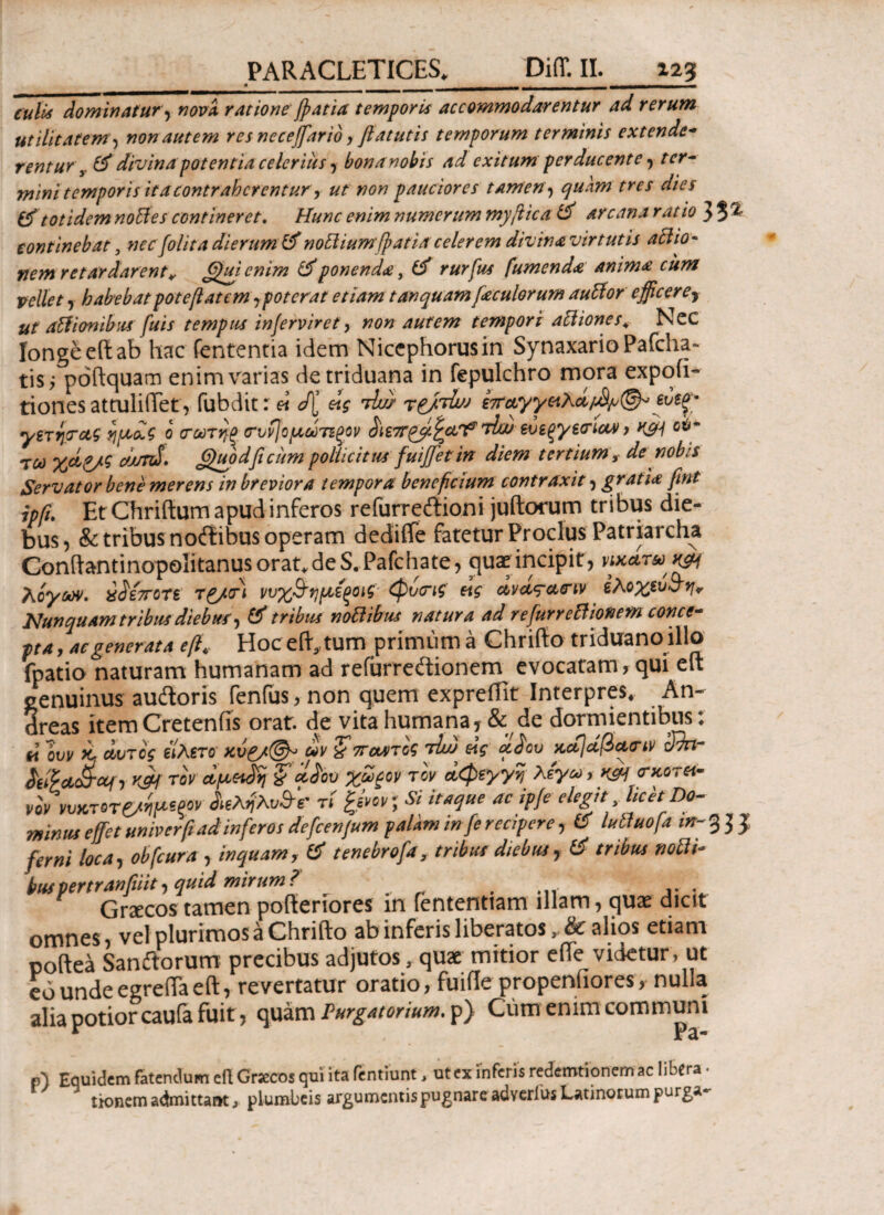 culi;4 dominatur , nova ratione fiatia temporis accommodarentur ad rerum utilitatem, non autem res necejfario, flatutis temporum terminis extende- renturdivina potentia celerius, bona nobis ad exitum perducente , ter- mini temporis itacontrahcrentur, ut non pauciores tamen, fw dies & totidem nolles contineret. numerum myflica & arcana ratio 33* continebat, nec folita dierum & noftiumffiatia celerem divina virtutis aci io' nem retardarent*. Qui enim & ponenda y & rurfus fumenda anima cum vellet, habebat poteftatcm ,poterat etiam tanquam peculor um au flor efficere, ut aflionibiu fuis tempus injerviret, non autem tempori afliones* Nec longe eft ab hac fententia idem Nicephorusin SynaxarioPafcha- tis i poftquam enim varias de triduana in fepulchro mora expofi- tiones attuliiTet, fubdit: ei cf[ ας τΐυ) r{jrfw επαγγαλα/^^ευεξ' γετητας yjpoZs ο (τωτηξ σ-υνίοροωτεξον ^ιεπ^ίξΛ^ rlw ενεξγεο·ΐοΐΑ>, tco %Λ£/ς custzS. Quod picum pollicitus fuiffetin diem tertium, de nobis Servator bene merens in breviora tempora beneficium contraxit , gratia fint ipfi. Et Chriftum apud inferos refurreftioni juftorum tribus die¬ bus, & tribus noftibus operam dediffe fatetur Proclus Patriarcha Conflanti nopolitanus orae de S. Pafchate, quae incipit, νιχατω w 'Koyoov. Τίποτε τ£/>ο~ι νυχΑη^εξοιξ φυοΊζ ας ανα<?Λ<τιν εΚοχευνη* Nunquam tribus diebus, & tribus noflibus natura ad refiurreflionem conce¬ pta, ac generata e fi* Hoc eft, tum primum a Chrifto triduano illo fpatio naturam humanam ad refurreftionem evocatam, qui efl genuinus auftoris fenfus, non quem expreifit Interpres, An- dreas item Cretenfis orat, de vita humana y& de dormientibus: « Ίυν K Λυτός είλετο' κύ{/(& ων ?παντός τώ ας α£ου κα]άβα<ην Sfo- $tl£*c&cq -> K&f τον dfxadij & λ$οό χωξον τον άφεγγη Aey > W <τκοτα- νον νυκτοτ^εξον Άεrfhu&r τί ξένον; Si itaque ac ipfi elegit licet Do- minus effiet univerfi ad inferos defcenjum palam in fi recipere, V luttuola in- 33 3 ferni loca, obfcura, inquam, & tenebrofa, tribus diebus, & tribus mili¬ bus pertranfiiit, quid mirum? e Grsecos tamen pofteriores in fententiam illam, quae dicit omnes, vel plurimos a Chrifto ab inferis liberatos, & alios etiam poftea Sanftorum precibus adjutos, quae mitior eiTe videtur , ut eoundeegreftaeft, revertatur oratio, fuifle propenfiores,- nulla alia potior caufa fuit ? quam Purgatorium, p) Cum enim communi p) Equidem fatendum efl Grscos qui ita fentiunt, ut ex inferis redemtionemac libera. tionem admittant, plumbeis argumentis pugnare adverfus Latinorum purga*