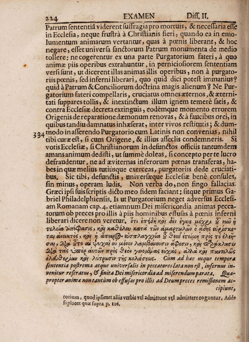 Patrum fententid viderent fuifragiapro mortuis, & neceffaria efle InEcclefia, neque fruflra a Chriftiams fieri ? quando ea in emo¬ lumentum animarum vertantur, quas a pcenis liberant? & hoc negare ,eiTetuniverfa fandorum Patrum monumenta de medio tollere: necogerentur ex una parte Purgatorium fateri? a quo animas piis operibus extrahuntur, in perniciofiorem fententiam verfifunt? ut dicerent illas animas illis operibus? non a purgato¬ riis pcenis, fed inferni liberari * quo quid dici poteil immanius-? quid a Patrum & Conciliorum dodrina magis alienum? Ne Pur¬ gatorium fateri compellaris , cruciatus omnes aeternos ^aeterni¬ tati fupparestollis, & inextindum illum ignem temere fetis., & contra Ecclefiae decretaextinguis? eod6mque momento errorem Origenis de reparatione daemonum renovas, &a faucibus orci, in quibus tandiu damnatus inhaeferat? inter vivos redituris ; &dum- 2 34 modo in afferendo Purgatorio cum Latinis non convenias, nihil tibi curae eft ? fi cum Origene, & illius affeclis condemneris. Si votisEcclefiae? fiChriftianorum indefundos officiis tantumdem amans animum dedifti? ut fummedoleas, fi concepto per te lucro defraudentur, ne ad aeviternas inferorum poenas transferas? ha¬ bes in quae melius tutiusque exerceas, purgatoriis dede cruciati¬ bus* Sic tibi, defundis ? univerfkque Ecclefiae bene confules, fin minus, operam ludis* Non verba do,non fingo fallacias, Graeci ipfi fuisferiptis dido meo fidem faciant; fitque primus Ga^ briel Philadelphienfis* Is ut Purgatorium neget adverfus Ecclefi- am Romanam cap, 4. etiam num Dei mifericordia animas pecca- torum ob preces pro illis a piis hominibus effufas a poenis inferni liberari dicere non veretur* ότι ε7τ{ίηχ&ι 3εν iytvs, μεχρ/ nw η Τ£λεία ~&πίφα<ης, η&ι καθ'όλου κατα των άμαξτωλων ο αίης evg/<ni$- jccf ανοικτός, u&j η α7Τ£ίξ@* εμτπλαγχνία § 3eocf έτοιμη πξός το ίλεη- <rctf, §re esi ψνχα} ου μόνον λαμβανουτιν αφε<ην ? KOj GrfyoKXvcriv αυτών ττξός 3-e ον γινομψας ευχας , vf*j παντελώς ίλώ&ε^/αο Κ£Η λύτξωτιν της κολάτεως* Cum ad h<ec usque tempora fententia poftrema atque univ er falis in peccatores lata non e fi, infernus in¬ venitur referat us ? & finita Det mifer icor dia ad mi ferendum parata+ propter anim* non tantum ob effufts pro illis ad Deum preces remiffwnem ac* cipiuntj, torium, quod ipfimet aliis verbis vel admittunt γςΐ admittere coguntur* Adde fi placet qu% fupra p, 116, /