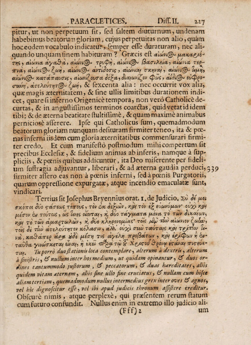 . PARACLETI CES* Diff.IL ^ι^ pitur,ut non perpetuum fit, fed ialtem diuturnum, undenam habebimus beatorum gloriam, cujus perpetuitas non alio, quam hoceodem vocabulo indicatur, femper efTe duraturam, nec ali¬ quando unquam finem habituram ? Graecis eft αΙωνι(&ρ> μ,ακαζ/ο* της, tΛΐωνίΛ iyc&i, α,ίωνι@* Τξυφη, ααωνι@* βατ ι λεία, αιώνια τεα- ττνα, α\ωνι@<> Ιωη, α)ωνι@^ αντίίοτις , αιωνιαή τκηνα), αιωνι@^ ^μη> αιωνι@* καταπανας, αΐωνίζουτα Jcjia, Αα^ωνίζον φως, οά^ι@» ευφξο- cwjy, ατελεύτητη ζωη, & fexcenta alia : nec occurrit vox alia, quae magis aeternitatem, & fine ullis limitibus durationem indi¬ cet, quare fi inferno Origenice tempora, non vero Catholici de¬ curtas, & in anguftiiTimos terminos coarftas, quid vetat id idem tibi: & de aeterna beatitate ftultiffime, & quam maxime animabus perniciose afferere. Ipfe qui Catholicus fum, quemadmodum beatorum gloriam nunquam delituram firmiter teneo, ita & pce- nas inferni iisdem cum gloria aeternitatibus commenfurari firmi¬ ter credo. Et cum manifefto poftmodum mihi compertum fit precibus Ecclefiae, & fidelium animas ab inferis, namque a fup- pliciis, & poenis quibus addicuntur , ita Deo miferenteper fideli¬ um fuftragia adjuvantur, liberari, & ad aeterna gaudia perduci,339 firmiter affero eas non a poenis inferni, fed a poenis Purgatorii, quarumoppreffione expurgatae, atque incendio emaculatae funt, vindicari Tertius fit JofephusBryenniusorat. 1, de Judicio, Έυ βε μοι mtoir&i $ύο ς-άτεως τόπους, τον οκ ίεξιων, κτον ί% ευωνυμων' ουχι μίτον ον τούτοις, ως ΐινες οίοντα/, β &ύο ταγματα ρίνα, το των ίικα^ων, Κ& το των αμαξτωλων, β 3ύο κληρονομιάς* τοίς φμ τ^υ αιώνιον ΙωΙαα, τοις Jg tLu ατελευτητον κολατιν, α?λ ουχι ταυταότα\ς κμ\ T&rnw h- νοί, κα&άπες ^ Η'*<Γ* Τις πξοβάτων, rfij ίζ/φων η ο»- rctvQct, γινωτκεται είναι, η εκεί τω £ X£/<rocf&ξονω kctvcq ττιτεΰε- zty. Tu porro duoftationis loca contemplare, alterum a dextris, alterum a fwiftris, fif nullum inter hos me dium, ut quidam opinantur, & duos or¬ dines tantummodo jufiorum , & peccatorum, & duas haere ditat es, aliis quidem vitam aeternam, aliis fine ullo fine cruciatus, nullam cum hifce aliam tertiam, quemadmodum nullus intermedius grex inter oves & agnos, vel hic dignofeitur ejfie, vel ibi apud judicis thronum ajfificre creditur. Obfcure nimis, atque perplexe, qui praefentem rerum (latum cum futuro confundit. Nullus enim in extremo illo judicio ali- (Fff)i um