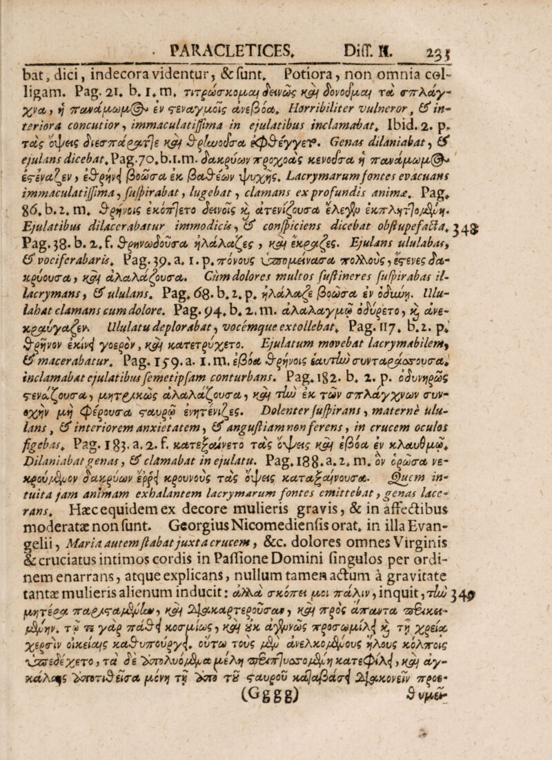 m bat, dici, indecora videntur, &funt. Potiora, non omnia col¬ ligam. Pag. 2U b. I* m. τιτ^άσκομα^ ά'&νως n&i $ovofacq τά σπλάγ- χνοί) fj πα*άμωμ(§λ» ev <jsvctyucig άνεβ o a, Horribiliter vulnerorf & in¬ terior Λ concutior, immaculati fima in ejulatibus inclamabat, Ibid. 2. p. recg οψ«? $n£(Γ7Γο6£jjvv}s K&f ^ξίωοάσΑ kp&syyeV· Genas dilaniabat, ejulansdicebat,\?ag.JO,b»l,Xt\. άΑΚξύωνπξοχοάς κενοάτΑ fj ποονάμωμ®* ίςΊν&Ιίν y ζ9*ξψ<{ βοωσΑ ex, βα&έων ψυχής, Lacrymarumfontes evacuans immaculatifma , fujfirabat, lugebat , clamans ex profundis animPag. gd. b. z. m. &ςηηις εκο7τ]ετο Scavoig % άτενίζουσΑ eXejfa εκπλητ]ο/ίψΙη· Ejulatibus dilacerabatur immodicis, & conficiens dicebat ob/lupefabia, J 4$ Pag. 38* b. 2.f. 9-ξηνωάουσΑ ήλάλαζες , ^ εκρβζες. Ejulans ululabat, vociferabaris, Pag.39.a. i.p.srovw 'φζπομάνΑσΑ πο}λονς, ΧξυουσΑ , K&J ΑλΑλάζονσΑ» Cum dolores multos fuftineres fuipirabas il- lacrymans, flf ululans. Pag. dg. b, z. p. IjXciXobfe βοωσΑ εν o&uvy. Ulu¬ labat clamans cum dolore. Pag. 94» b. 2, m. άλΑλΑγμά οί'υξετο, ^ xpgtvya&r. Ululatu deplorabat, vocemque extollebat, Pag. Π7. b.z. p. &ξήνον exivj yoEoov} yjj) Kctrετξυχετο. Ejulatum movebat lacrymabilemy £> macerabatur, Pag. 159. a. I. m. εβοΑ Β’ξψοιζ ictviiu) συντΑ^ίοπουσα* inclamabat ejulatibus femetipfam conturbans. Pag. i§2. b* z. p. οίυνηρωζ ^ενάζουσΑ, μητρ/χως άλΑλάζουσΑ, K&j τΐυ) ix των σπλάγχνων συν¬ οχήν μή φεξονσα ΤΑυξω ενητενιζες, Dolenter fuf irans, materne Ulu¬ lans , & interiorem anxietatem, & angufl iam nonferens, in crucem oculos figeb as, Pag. Ig$.a.2.f. xctTejrouviTO τάς οψκς K&j ίβoct εν κλΑυΰμω* Dilaniabat genas, & clamabat in ejulatu. Pag. 18 8*a· i* m.ον οξωσΑ ve- χξου/Jfyov ϋαψξύων e\s>{ κξουνους τάς οψοίς ΧΑΤΑ^ά{νουσΑ· (fjucm in¬ tuita jam animam exhalantem lacrymarum fontes emittebat, genas lace¬ rans, Haec equidem ex decore mulieris gravis, & in affeftibus moderatae non funt. Georgius Nicomedieniis orat, in illa Evan- gelii, Maria autem flabat juxta crucem, 8cc. dolores omnes Virginis & cruciatus intimos cordis in Paffione Domini fingulos per ordi¬ nem enarrans, atque explicans, nullum tamen aftum a gravitate tantae mulieris alienum inducit: a?Xa σκοπεί μα πάλιν,inquit,τΙά 34^ μΥ^ίορ πΑρ^τΑ^ΙχΛ/, k&j 2Α&κΑξτεξουσου*, πξος ΑπαυντΑ *z3&tK6t- jJjjcrjv, τ» 75 γάξ πά§\ κοσαίως, K&f ύκ ά$υνώς π^σ^μιλ{ ^ τγ χξείχ χεξσιν οΜείοης κΑ&υπού()γ\, ουτα τους jjS/j ανελκο/£^ους ήλους κίλποις \jSsreJexeTO, τά άε t&roXvofya {ΐελη φ&πΐυοποι^η κατεφίλ^, agj άγ- χάλοςς ϊ&πτβίίσΑ μόνη τί τ£ ςαυξου χ£\αάβάσ{ λΐ&κονεϊν πξοϋ· CGggg) 3νμ&