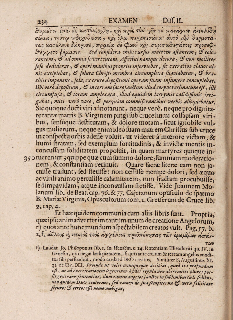 2?4_EXAMEN_ DiffJL_ Β-υ{Μΐτβ. επει Jg χατίυΑχ&η, Kpf πξος τΐω γην το πανάγιον άνεχλί&η &ωμα·> τοΰτω 'Ζτ&χυΰ'ειτα , K&i ολω περ/πεσ-χτα' άυτο /άφ 3~εξ[Χοτά- τοιζ κατελουε 3άκξυ<τί, ττ^εία cie φωνή K#j πυμπα&εϊάτονς πξοτεψ- 8~έγγετο ρήμ,ατιvr Sed confidera mihi rurfus matrem aftantem, & tole¬ rantem^ & ad omnia je vertentem 4fi'ffeffui namque decora , & non molliter fefe dediderat , & operi manibus propriis inferviebat ? fic extraffos clauos ul¬ nis excipiebat , & foluta Chrifii membra circumplexa fuaviabatur, & bra¬ chiis imponens, fola, ex cruce depofitioni operam fuam in fumer e concupiebat· Ubi vero depofitum, & in terram facrofanttum illud cor pus re clinatum eft, illi circumfufa, & totum amplexata, illud equidem lacrymis calidiffimis irri¬ gabat , miti vero voce, perquam commi fer antibus verbis alloquebatur♦ Sic quoqae dofti viri adnotarunt, neque vere, neque pro dignita¬ te tantae matris B. Virginem pingi fub cruce humi coJiapfam viri¬ bus, fenfuque deftitutam, & dolore motam, ficut ignobile vul¬ gus mulierum, neque enim ideo fuam matrem Chri ftus fub cruce inconfpeituorbis adeiTe voluit, ut videret a moerore viftam, & humi ftratam, fed exemplum fortitudinis, & mviclae mentis in- concuiTam foliditatem propofuit, in quam martyres quoque in- gyo tuerentur 5 quippe quae cum fummo dolore ,fummam moderatio¬ nem, &conftantiam retinuit. Quare facrae literae eam non ja« cuiffe tradunt, fed ftetiffe: non ceftiffe nempe dolori, fed aequo ac virili animo pertuliffe calamitatem, non fraftam procubuifle, fed impavidam , atque inconcuiTam ftetiffe* Vide Joannem Mo~ lanum lib4 de Beat.cap*7<54&77* Cajetanum opufculo de fpasmo B. Mariae Virginis, Opusculorum tom* 2* Gretferum de Cruce lib; 2*cap4v4& Et haec quidem communia cum aliis libris fant. Propria^ quae ipfe animadverterim tantum unumde creatione Angelorum, r) quos ante hunc mundum aipeftabilem creatos vult. Pag, jj, b. £*f* αϋλους ^ νοεξους τους άγγελουζ, προϋπί^ηα-ας των Ιξωβρων άπάν- . ·. · . # ■ -J τωρ f) Laudat Jo, Phitoponus lib, r, ίη: Hexaem. c. 14 fententiam Theodoriti qu, IVJa Genefin, qui negat laedi pietatem , fi quis ante coelum & terram angelos condi¬ tos fibi perfuadeat, modo credataDEO creatos. Similiter S* Auguilinus ΧΓ. 32 de Civ, DEI, Proinde ut volet unoquoque accipiat, quod ita profundum efi ■> ut ad exercitationem legentium a fidei regula non aberrantes plures pos- fit generare fient enti as , dum tamen angelos fan&os infub limibus coeli fidibus9 non quidem DEO co&ternos, fed tamen de fiua fempiierna <®era felicitate fisuros & certos ejfe nemo ambigat^