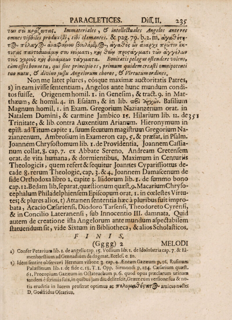 *3? των <roi χρίζοντας* Immateriales , & intellettuales Angelos ante res omnes viftbilcs produxijii , tibi clamantes. & pag. 7<p. b.Z. m* άγαΒ'ίτ^ T&> πελαγ&> αν αφάναν /3ovXo/tyc@*} άγα&ος ων αναςχε πρώτον εκ- τιταζ παιηο^υυυάμν <rov νενματι , yjq θ'ειω πξο^άγματι των αγγέλων τ ονζ χοξουζ K&j δυνάμεων τάγματα. Bonitatis pelagus oflendere volens9 cum ej]es bonus tu, qui fine principio es , primum quidem creafti omnipotenti tuo nutu, & divino jufiu Angelorum choros, # Virtutum ordines* Nonnae latet plures, eosque maximae auftoritatis Patres, s) ineamiviftefententiam, Angelos ante hunc mundum condi¬ tos fuiiTe* Origenemhomil. i. in Genefim, & tradi. 9. in Mat¬ thaeum , & homil. 4. in Efaiam, & in lib. «3© 'άξχων. Bafilium Magnum homil* 1. in Exam. Gregorium Nazianzenum orat, in Natalem Domini, & carmine Jambico 15·* Hilarium lib. u. de^y Trinitate, & lib.contra Auxentium Arianum. Hieronymum in epiii ad Titum capite 1. fuum fecutum magiftrum Gregorium Na¬ zianzenum* Ambroiium in Exameron cap* 5%, & praefat* in Pfalm. JoannemChryfoftomumlib. 1. de Providentia* JoannemCaffia- num collat*8· cap. 7. ex Abbate Sereno* Andream Cretenfem orat, de vita humana, & dormientibus* Maximum in Centurws Theologicis, quem refert &fequitur Joanhes Cypariifiottus de¬ cade 8.rerumTheologic*cap* 3.&4*Joannem Damafcenum de fide Orthodoxa libro z* capite 3. Ifidorum lib. 1. de fummo bono cap. 1 z.Bedam lib.feparat.quaril ionum quaefl:*^ MacariumChry fo- cephalum Philadelphienfem Epifcopum orat* 1. in coeleftes V irtu- tes; & plures alios* t) Attamen fententia haec a pluribus fuit impro¬ bata, AeacioCaefarienii, Diodoro Tarfenfi,TheodoretoCyrenfi, & inConcilio Lateranenii, fub Innocentio III. damnata. Quid autem de creatione iila Angelorum ante mundum afpedlabilem ftatuendumfit, vide Sixtum in Bibliotheca, & alios Scholafticos* FINIS. (Gggg) 2 MELODI s) Confer Petaviure lib. 1. de angelis cap. 15. VoiTium lib. 1* de idololatria cap. 7. & £1- menhorftiumadGennadiumdedogmat.Ecclcf. c. io. t) Idem fentire obfervavi Hermam vifione 3. eap.^.jEneamGazaeum p.f6. Rufinam Palaeilmum lib. 1. de fide c. 13. T. I. Opp. Sirmondi p. 284. Caefarium quaeft. 6l.ProcopiumGazxuminO£hteuchum p. 6. quod opus praeclarum utinara tandem e feriniis fuis,in quibus jam diudelitefcit,Graece cum verfionefua & no¬ tis eruditis in lucem proferat optimus ac amicus neftcl Df Godfridus Olearius*