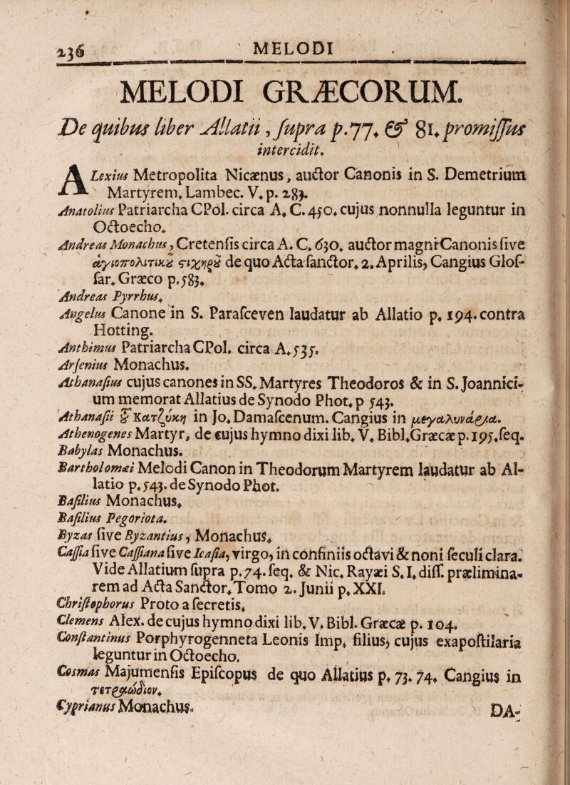 MELODI MELODI GRAECORUM. De quibas liber cillat ii ,fupra p-77* & 8u promijfm intercidit. Alexim Metropolita Nicaenus, auflor Canonis in S. Demetrium Martyrem, Lambec. V, p. 28$. Anatoliiu Patriarcha CPol. circa A,C.4p* cujus nonnulla leguntur in Octoecho, Andre as Monacha*, Cretenfis circa A. C, 630, auilor magnrCanonis iive αγιο7Γολιτίχζ ςΊ,χηξχ de quo Affca fanctor, 2. Aprilis, Cangius Glof* far, Graeco p,y83* Andreas Pyrrbu»\ Angelm Canone in S. Parafceven laudatur ab Allatio p4194. contra Hotting. Anthimm Patriarcha CPol. circa A, 537» Arferum Monachus. Athanapus cujus canones in SS* Martyres Theodoros & in S. Joannici· um memorat Allatius de Synodo Phot, p 54$. Athanapi ζκατζύχη in io,Damafcenum. Cangius in μ&γαλυν<ί&α. Athemgenes Martyr, de cujus hymno dixi lib, V, Bibl,Graecae p. I9j/eq. Babylas Monachus. Bartholom<ei Melodi Canon in Theodorum Martyrem laudatur ab Al¬ latio p, 5-45. de Synodo PhoL Baplim Monachus, Baplim Fegoriota, Byzas (ive Byzantius , MoilachlK* Gajpa fiye Cafpanafwe icapa, virgo, in confiniis oitavi & noni ieculi clara. VideAlIatiumiupra p.74.feq, & Nic.Rayaei S J, diif. pradimina· remad AilaSandor,Tomo x. Junii p* XXL €hrtfl$phorus Proto a fecretis. Clemens Alex, de cujus hymno dixi lib, V* Bibi. Graeci p* 104, Conftantinus Porphyrogenneta Leonis imp* filius* cujus exapoftilaria leguntur in Odtoecho. Cosmo* Majumenfis Epifcopu$ de quo Allatius p* 7j, 74, Cangius in TiTgpCOOlQV* primus Monachus, \