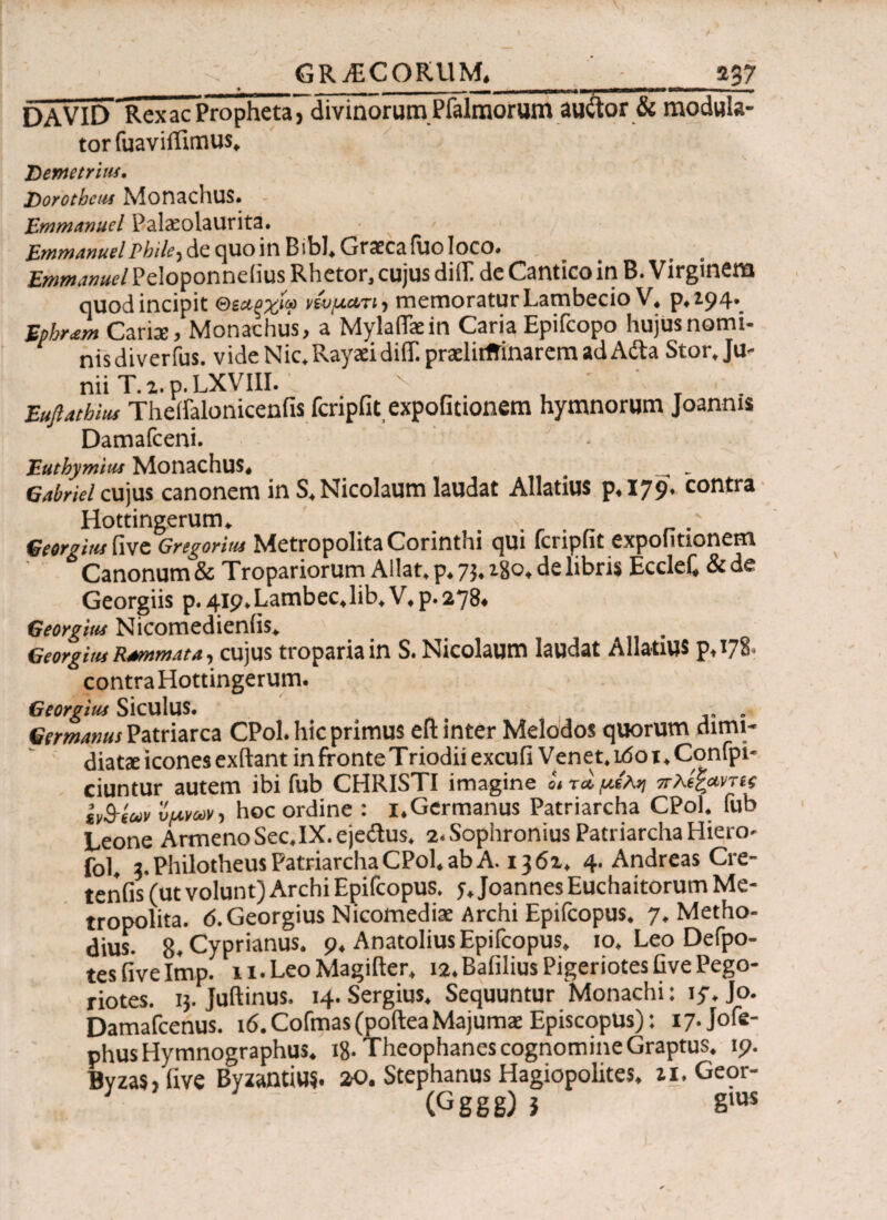 GRAECORUM.__037 DAVID Rex ac Propheta, divinorum Pfalraorum auftor & modula¬ tor fuaviflimus* Demetrius· Dorothcus Monachus. Emmanuel Palscolaurita. EmmanuelPhile^ de quo in Bibi* Graeca fiio loco. BwtfMtfar/Peloponneiius Rhetor, cujus difli de Cantico in B. Virginem quod incipit &Μξχίω νίυμα/η, memoratur Lambecio V, p. Z94*_ frfM Caris, Monachus, a Mylaflkin Caria Epifcopo hujus nomi¬ nis diverfus. videNic.RayaddiiT.praelitffinaremadAda Stor, Ju¬ nii T. 2. p.LXVIII. , Euftathhu Theifalonicenfis fcripfit expofitionem hymnorum Joannis Damafceni. Euthymitu Monachus, _ _ Gabriel cujus canonem in S. Nicolaum laudat Allatius p,I79. contra Hottingerum. .... ' Georgius live Grtgoritu Metropolita Corinthi qui fcripfit expofitionem Canonum & Tropariorum Allat. p, 7}. ago, de libris Ecclef, & de Georgiis p. 419. Lambec, lib, V, p. 278. Georgius Nicomedieniis, Georgitu Rammata, cujus tropariain S. Nicolaum laudat Allatius pA78. contra Hottingerum. Georgitu Siculus. t . . Germanus Patriarca CPol. hic primus cfl inter Melodos quorum dirni- diats icones exftant in fronte Triodii excufi Venet. idot. Confpi- ciuntur autem ibi fub CHRISTI imagine J, ra μέλη πλίξαντα Ιν^ίων 'ύμνων, hoc ordine : 1.Germanus Patriarcha CPol. fub Leone ArmenoSec.IX.ejedus. 2. Sophronius Patriarcha Hiero- fol. 3. Philotheus Patriarcha CPol. ab A. 1362, 4. Andreas Cre- tenfis (ut volunt) Archi Epifcopus. 5·.Joannes Euchaitorum Me¬ tropolita. 6. Georgius Nicomediae Archi Epifcopus. 7. Metho- dius. 8. Cyprianus. 9. Anatolius Epifcopus. 10. Leo Defpo- tesfivelmp. li.LeoMagifter. ia.BafiliusPigeriotesfivePego- riotes. ij. Juftinus. 14. Sergius. Sequuntur Monachi: iy. Jo. Damafcenus. 16.Cofmas(pofteaMajumae Episcopus): i7.Jofe- phus Hymnographus. 18- Theophanes cognomine Graptus. 19. Bvzas, five Byzantius. 20. Stephanus Hagiopolites. zi. Geor- . : : (Gggg)? sms