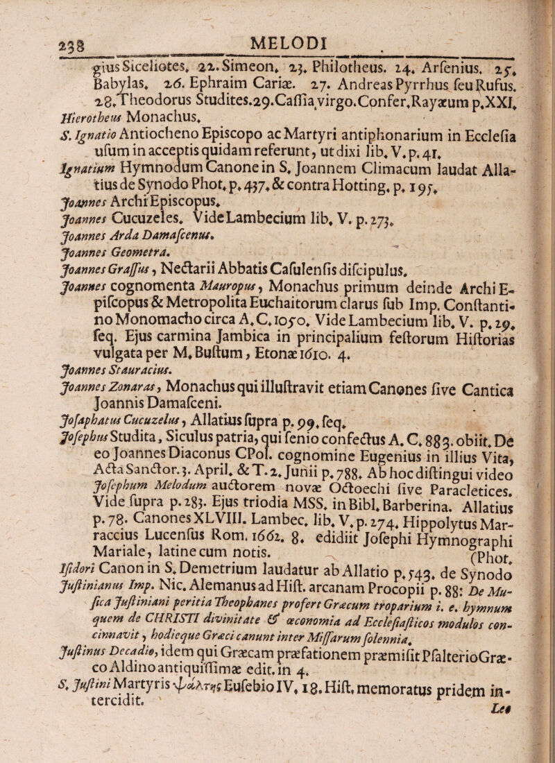 23 g -γ_f _ _ ^ . - . _ _ giusSiceliotes, 22.Simeon, 23. Philotheus. 14, Arfenius, 25·, Babylas, 16. Ephraim Cariae. 27. Andreas Pyrrhus feu Rufus. 2g.Theodorus Studite$.29.Caftia virgo.Confer.Rayatura ρ,ΧΧΙ, Hierotheus Monachus, S. Ignatio Antiocheno Episcopo ac Martyri antiphonarium in Ecclefia ufum in acceptis quidam referunt, ut dixi lib.V.p,4r. Igwtium Hymnodum Canone in S, Joannem Climacum laudat Alla¬ tius de Synodo Phot, p, 437, & contra Hotting, p, 197, Joannes ArchiEpiscopus. joannes Cucuzeles. VideLambedum lib, V. p. 273, Joannes Arda Damafcentu. Joannes Geometra, Joannes Grajffus Neilarii Abbatis Cafulenfisdifdpulus. -7· Joannes cognomenta Mauropm, Monachus primum deinde ArchiE- pifcopus & Metropolita Euchaitorum clarus fub Imp, Conflanti, no Monomacho circa A. C, ioyo. VideLambecium lib. V. p. 25). feq. Ejus carmina Jambica in principalium feftorum Hiftorias vulgata per M, Buftum, Etonae idio. 4. Joannes St aurarius. joannesZonaras, Monachus qui illuftravit etiam Canones five Cantica Joannis Damafceni. Jofaphatiu Cucuzelus, Allatius fupra p, 99, feq, 7«/^«Studita, Siculus patria, qui fenio confedlus A. C. 88 3· obiit. De eo Joannes Diaconus CPol. cognomine Eugenius in illius Vita, Ada Sandor. 3. April. & T. 2, Junii p. 788. Ab hoc diftingui video Jofephum Melodum a udo rem novae Odoechi five Paracletices Vide fupra p.283. Ejus triodia MSS, in Bibi. Barberina. Allatius p. 78· Canones XLVIIJ. Lambec, lib, V, p. 274« Hippolytus Mar- raccius Lucenfus Rom. 1661. 8. edidiit Jofephi Hymnographi Mariale, latinecum notis. (Phot Ifidori Canon in S. Demetrium laudatur ab Allatio p, 743, de Synodo Juft ini anus Imp. Nic. Alemanus ad Hift. arcanam Procopii p.88: De Mu- ftca Juftiniani peritialhtopbancs profert Gracum troparium i. e’hymnum quem de CHRISTI divinitate oeconomia ad Ecclefiafticos modulos con¬ cinnavit , hodieque Graci canunt inter Miffarum folennia. Jufiinus Decadis, idem qui Graecam praefationem praemifitPfalterioGra:- coAldinoantiquffilmae edit.in 4. i. Juft ini Martyris ψάλτες Eufebio IV, 18. Hift, memoratus pridem in¬ tercidit, ' - r .