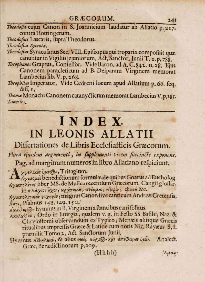 GRAECORUM. ΐ4ΐ - ι- ' ■■■ — mm ■ — ι mn t m ummni ammmmmrnmmmm i -——-— ■ ummnrnmwm~* umnmmmm ■-■■ i. » , ' Tbcodofta cujus Canon in S, Joannicium laudatur ab Allatio p. 217. contra Hottingerum. Tbcodofius Lascaris, fupra Theodorus. Tbeodofitif Syceota. Theodofttu Syracufanus Sec, VIII,Epifcopus qui troparia compofuit qu& canuntur in Vigiliis jejuniorum. Adi, Sanftor, Junii T. x. p, 788, TheophanesGraptusy Confeilor. VideBaron,ad A„C,84x* n,28, Ejus Canonem paracleticum ad B. Deiparam Virginem memorat Lambecius lib. V. p, 268. Theofbiltu Imperator, Vide Cedreni locum apud Allatium p, 66. feq, diiT, i ♦ tbom<6 Monachi Canonem catany&icum memorat Lambecius V,p,285*. Timocles* INDEX- IN LEONIS ALLATU DiiTertationes de Libris Ecclefiafticis Graecorum. Plura ejusdem argumenti, in fupplementi Vicem fticcinBe exponens, Pag. ad marginum numeros in libro Allatiano refpiciunt, ’ A γγΐλικος t^r©^,Trisagium. -ΡΜ-Αγιαςμοϊ benedictionum formulae,de quibus Goarus adEuchoIog. Κγίοποληηζ liberMS.de Mufica recentium Graecorum. CangiigloiTar. in πλάγιοι rX°‘ i xpjlTyy.ct > 7n/tvy.u., τί\ί^ο/, <φί^νη &c. XyiiToAiTueoV ςιχ*ξον, magnus Canon fi ve canticum Andre* Cretenfis, Ktvoi, Pfalmus 148.149·1S °· „ AK»S-vr& hymnus in B. Virginem a itantibus cani fofitus. Ακολχ&κ* , Ordo in liturgia, qualem v.g. in Feito SS. Bafilii, Naz. & Chrvfoftomi obfervandum exTypico, Mensis aliisque Graecis ritualibus impreilis Graece & Latine cum notis Nic. Rayaeus S, I, praemifitTomo i. Aft. Sanftorum Junii, Hymnus , & alius eccV κ?ί t7re$cqw vyir. Analeft. Graec. Benediftinorum p,zo9. (Hhhh) Άμα,.··