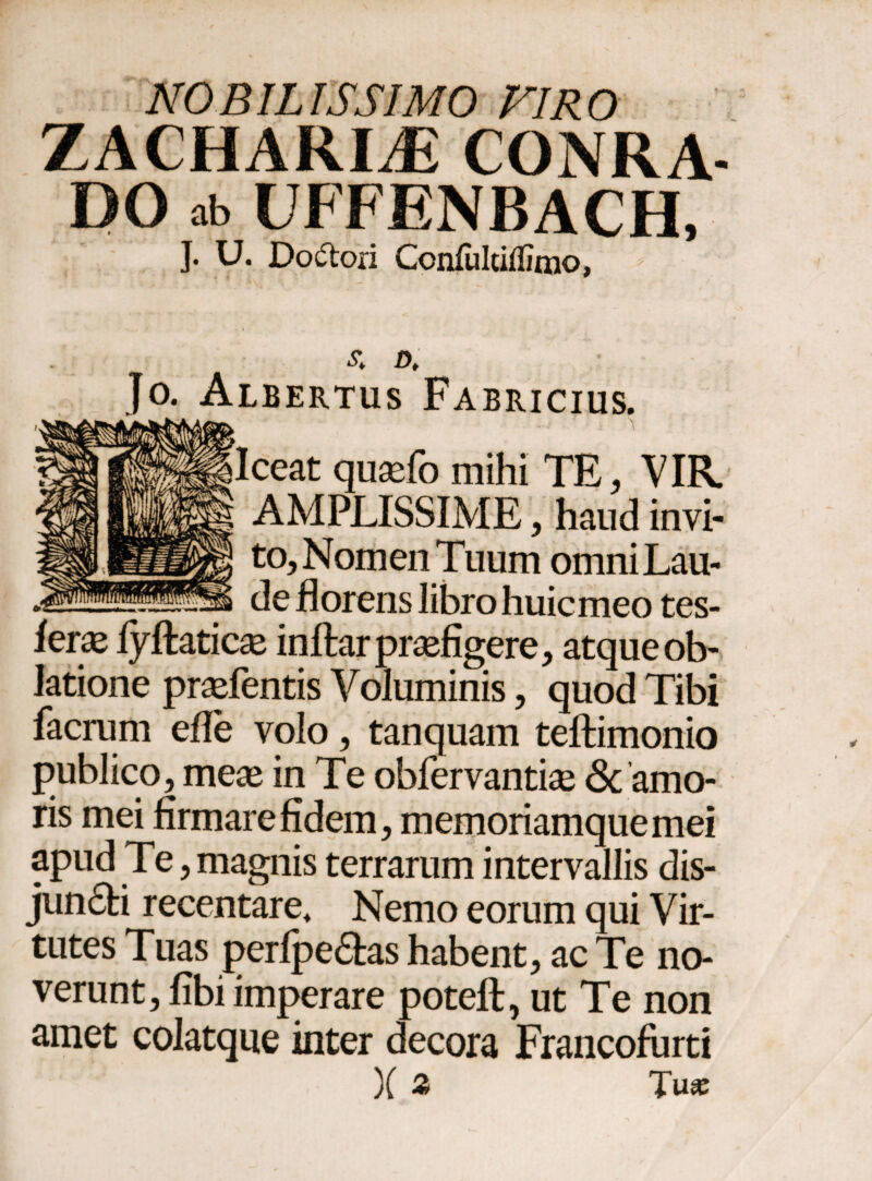 NOBILISSIMO VIRO ZACHARLE CONRA- DO ab UFFENBACH, J. U. Doftori Ccnfultiifimo, £ D, Jo. Albertus Fabricius. .. ■ .. > ceat quaefo mihi TE, VIR. AMPLISSIME, haud invi¬ to. Nomen Tuum omni Lau¬ de florens libro huicmeo tes- ieras iyflaticse inftar praefigere, atque ob¬ latione praefentis Voluminis, quod Tibi facrum efle volo, tanquam teftimonio publico, meae in Te obfervantiae Sc amo¬ ris mei firmare fidem, memoriamque mei apud Te, magnis terrarum intervallis dis¬ jungi recentare. Nemo eorum qui Vir¬ tutes Tuas peripe&as habent, ac Te no¬ verunt, fibi imperare poteii, ut Te non amet colatque inter decora Francofurti )( Z Tux