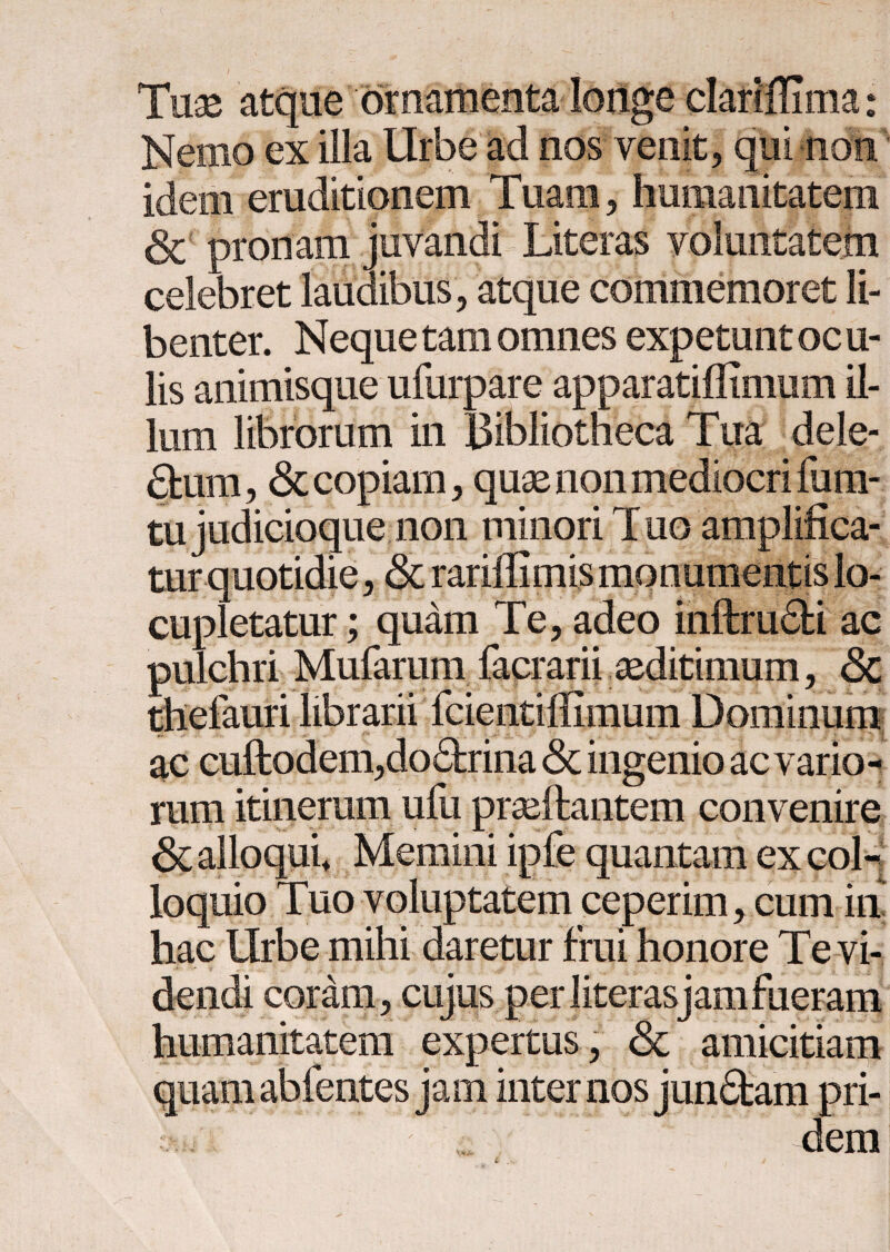 & e atque Nemo ex illa Urbe ad eruditionem nos venit, qui , humanitatem celebret laudibus , atque commemoret li¬ benter. Neque tam omnes expetunt oc u- lis animisque ufurpare apparatiilimum il¬ lum librorum in Bibliotheca Tua dele¬ ctum, & copiam, quae non mediocri fura- tu judicioque non minori Tuo amplifica¬ tur quotidie , & rariffimis monumentis lo¬ cupletatur ; quam Te, adeo inftruCti ac pulchri Mufarum facrarii aeditimum, <3c ac cuftodem,do£trina & ingenio ac vario¬ rum itinerum uiu praeftantem convenire ii :em ceperim, cum m hac Urbe mihi daretur frui honore Tevi- coram, cujus humanitatem expertus, & amicitiam jam internos junCtam pri¬ dem