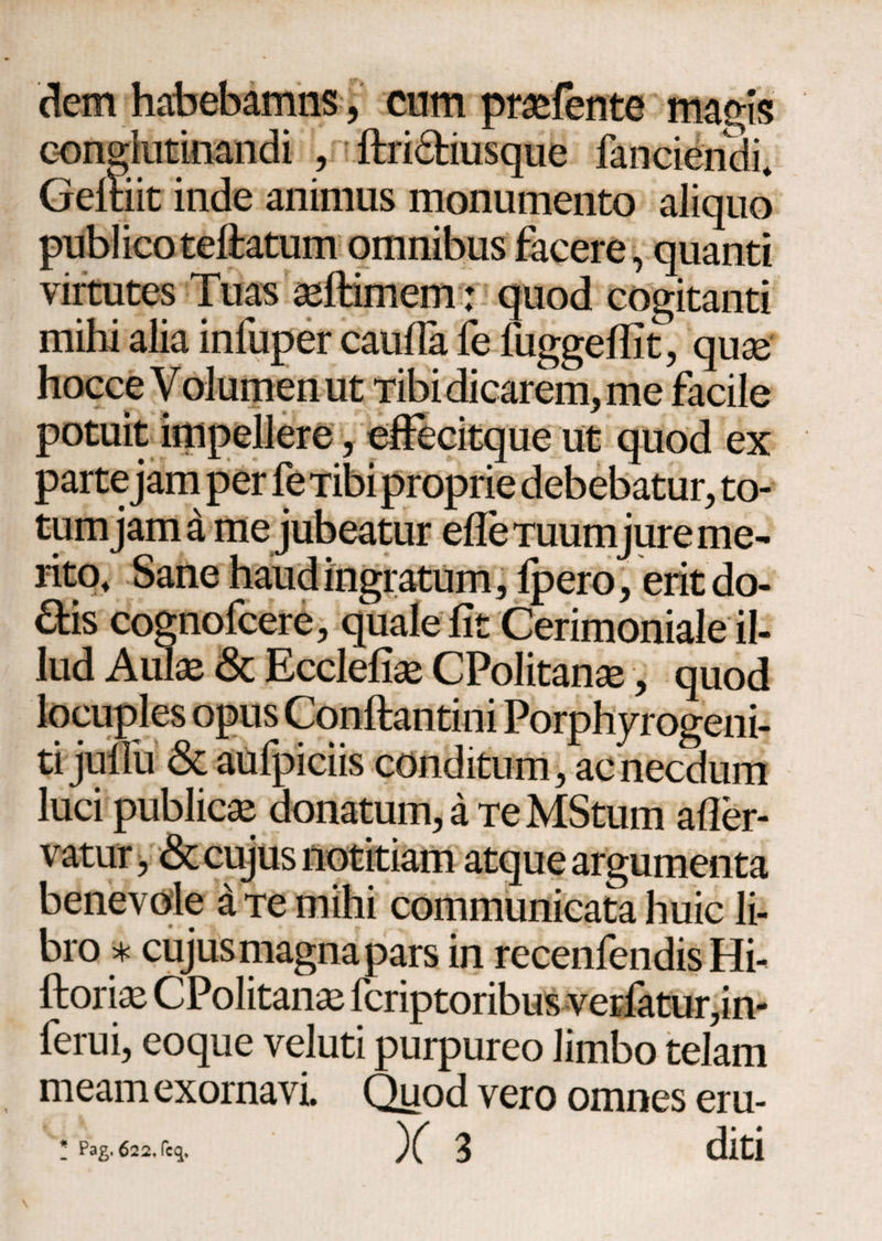 dem habebamns, cum prasfente magis conglutinandi , ftri£tiusque fanciendi. Geitiit inde animus monumento aliquo publico teftatum omnibus facere, quanti virtutes Tuas seftimem: quod cogitanti mihi alia infuper cauda fe fuggeifit, quae hocce Volumen ut Tibi dicarem, me facile potuit impellere, effecitque ut quod ex parte jam per fe Tibi proprie debebatur, to¬ tum jam a me jubeatur ede Tuumjure me¬ rito, Sane haud ingratum, ipero, eritdo- £fcis cognofcere, quale fit Cerimoniale il¬ lud Aulse & Ecclefiae CPolitanse, quod locuples opus Conftantini Porphyrogeni- ti jufiu <Sc aufpiciis conditum, ac necdum luci publica donatum, a Te MStum ader- vatur, & cujus notitiam atque argumenta benevole a Te mihi communicata huic li¬ bro * cujus magna pars in recenfendis Hi- ftorias CPolitana^ fcriptoribus verfatur,in- ferui, eoque veluti purpureo limbo telam meam exornavi. Quod vero omnes eru- Ϊ Pag, 622, fcq. X 3 diti