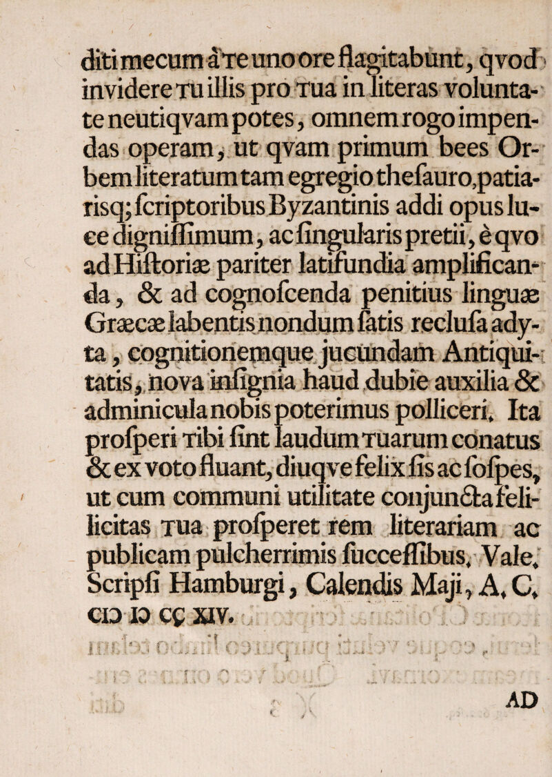 / invidere tu illis pro Tua in literas volunta¬ te neutiqvam potes, omnem rogo impen¬ das operam, ut qvam primum bees Or¬ bem literatum tam egregio thefauro,patia- risq; fcriptoribus Byzantinis addi opuslu- ee digniifimum, ac lingularis pretii, e qvo ad Hiftoriae pariter latifundia amplificam da, & ad cognofcenda penitius linguae Graecae labentis nondum fatis re<' tacognitioi tatis, jnova inngma adminicula nobis poterimus polliceri» Ita profperi Tibi fint laudum Tuarum conatus & ex voto fluant^ diuqve felix fis ac folpes, ut cum communi utilitate conjumStareli- licitas Tua profperet rem literariam ac publicam pulcherrimis lucceifibus» Vale» Scripfi Hamburgi, Calendis Maji, A» Q CDK)C£XIV. V' .· $ P AD