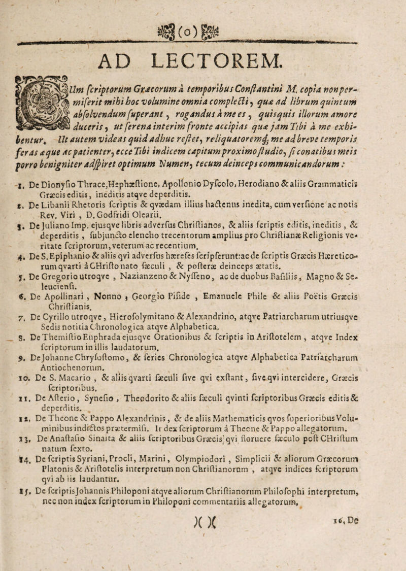 AD LECTOREM. Um fcriptorum Gracorum d temporibus Conftantini M, copia nonper- miferit mihi boc volumine omnia compleUi ^ qua ad librum quintum abfolvendum fuperant, rogandus a me es 9 quisquis illorum amore duceris , ut fer ena interim fronte accipias qua jam Tibi λ me exbi- bentur„ Ut autem videas quid adhuc reflet, reliquatoremme ad breve temporis feras a que ac patient er 5 ecce Tibi indicem capitum proximo fludio, fi conatibus meis porro benigniter adjfiret optimum Vumen5 tecum deinceps communicandorum: jt Dc Dionyfio Thrace3Hsphaeftione, Apollonio Dyfcolo, Herodiano & aliis Grammaticis Graecis editis, ineditis atqve deperditis. t. De Libanii Rhetoris (criptis & qyaedam illius haftcnus inedita, cum Yerfione ac notis Rev. Viri , D. Godfridi Olearii. 5. De Juliano Imp, ejusqve libris adverfus Chriftianos, & aliis feriptis editis, ineditis, & deperditis , fubjun&o elencho trecentorum amplius pro Chriftianae Religionis ve¬ ritate fcriptorum, veterum ac recentium. 4. De S. Epiphanio & aliis qvi adverfus hxrefes fcripfcruntrac de feriptis Grxcis Hxrctico rumqvarti aGHriftonato fxculi , & pofterae deinceps aetatis, j. De Gregorio utroqvc , Nazianzeno & Nyfleno, ac dc duobus Bafiliis, Magno&Se- leucienfi. $. De Apollinari , Nonno $ Gcorgio Pifide , Emanucle Phile & aliis Poetis Graecis Chriflianis. 7. De Cyrillo utroqve, Hierofolymitano & Alexandrino, atqve Patriarcharum utriusqve Sedis notitiaChronologica atqve Alphabetica. 5. DeThemiilioEuphradaejusqve Orationibus & feriptis in Ariflotelem , atqve Index fcriptorum in illis laudatorum. 9. Dejohanne Chryioflomo, 8c feries Chronologica atqve Alphabetica Patriarcharum Antiochenorum. 10. Dc S. Macario , & aliis qvarti iscculi fivc qvi exflant, fivc qvi intercidere, Craccis fcriptonbus. 11. DeAflerio, Synefio > Theodorito & aliis facculi qvinti feriptoribus Graecis editis &; deperditis. 11, De Theone & Pappo Alexandrinis, & de aliis Mathematicis qvos fuperioribus Volu¬ minibus indidlos practermifi. Ir dex fcriptorum a Theone & Pappo allegatorum. 33, DeAnaflaflo Sinaita & aiiis feriptoribus Graecis'qvi floruere foculo pcflCBriflum natum fexto, 14. De feriptis Syriani, Procli, Marini, Olympiodori , Simplici i & aliorum Graecorum Platonis & Ariftotelis interpretum non Chriflianoram , atqve indices fcriptorum qvi ab iis laudantur. I/. De fcriptisjohannis Philoponi atqve aliorum Chriflianorum Philofophi interpretum, nec non index fcriptorum in Philoponi commentariis allegatorum, X X Dc