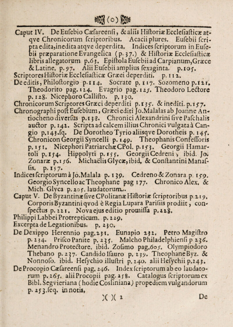 qve Chronicorum fcriptoribus. Aeacii plures. Eufebii feri- Eta edita,inedita atqve deperdita* Indices feriptorum in Eufe- ii prsparationeEvangelica (p. 3 7.) & Hiftoriae Ecclefiaftieae libris allegatorum p .6$* Epiftola Eufebii ad Carpianum, Graece &Latine* p.?7* Alii Eufebii amplius fexaginta. p.iof. Scriptores Hiftoriae Ecclefiaftieae Graeci deperditi, p. 112* De editis, Philoftorgio p.114. Socrate p, 117. Sozomeno p.i2r* Theodorito pag. 114. Evagrio pag. 1 zj. Theodoro Ledore p. 128. NicephoroCallifto. p*no. Chronicorum Scriptores Graeci deperditi p.i^y. & inediti, p. 15-7. Chronographi poft Eufebium, Graeci editi Jo.Malalas ab Joanne An¬ tiocheno diverfus p.i$g. Chronici Alexandrini five Pafchalis audor p.i42. ScriptaadcalcemilliusChronici vulgataa Can- gio p*i4$.fq. De Dorotheo Tyrio aliisqve Dorotheis p. 14f* Chronicon Georgii Syncelli p. 149. Theophanis ConfeiToris p* iyi„ Niccphori Patriarchae CPol. p. 153♦ Georgii Hamar- toli p*i54« Hippolyti p. ifj* Georgii Cedreni ·, ibid. Jo. Zonarae p.i j6. Michaeli$Glycae,ibid, & ConftantiniManaf- fis. p. 157. Indices feriptorum a Jo.Malala p. 139. Cedreno&Zonara p 15*9. GeorgioSyncelloacTheophane pag 177. Chronico Alex* & Mich. Glyca p. 20 f* laudatorum^. Caput V. De Byzantinae five CPolitanae Hiftoriae fcriptoribus p 219, Corporis Byzantini qvod eRegiaLupara Parifiis prodiit, con- fpedus p.zn* Nova ejus editio promiffa p.aig* Philippi LabbeiProtrepticum. p* 129* Excerpta de Legationibus, p* 230* De Dexippo Herennio pag*2$t* Eunapio 231* Petro Magiftro p. 134. PrifcoPanite p.^f. MalchoPhiladelphienii p 23^. Menandro Protedore. ibid. ZoGmo pag*6oy* Olympiodoro Thebano p.237. CandidoIfauro p*2$y. TheophaneByz. & Nonnofo. ibid. Hefychio illuftri p*i4o. alii Hefychii p*24$„ De Procopio Caefareenfi pag* 246. Index feriptorum ab eo laudato¬ rum p .i6f, aliiProcopii pag.af8. Catalogus feriptorum ex Bibl.Scgvieriana (hodie CoslinianaJ propediem vulgandorum p. 2y3*feq. in notis»