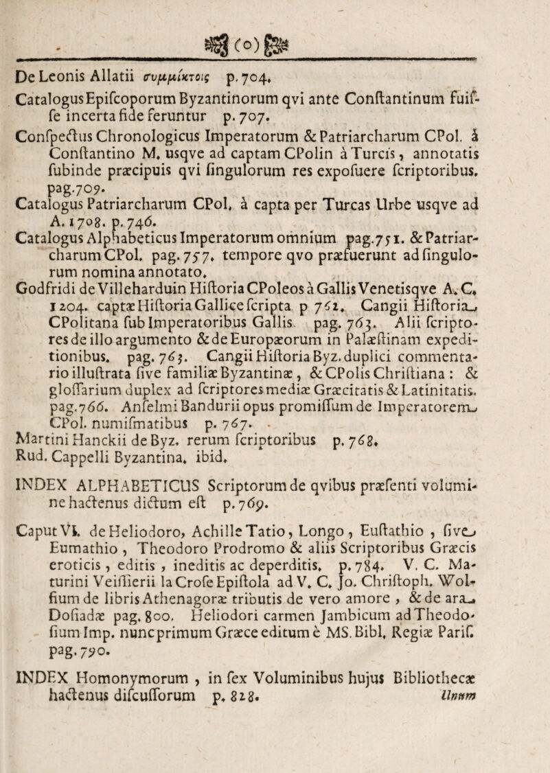 — ■ '■■■■.I !■—«■■■ Ι·ιι I -— I I—' I ...  De Leonis Allatii συμ,μίκτοις p. 704, Catalogus Epifcoporum Byzantinorum qvi ante Conftantinum fuif- fe incerta fide feruntur p. 707. Confpeftus Chronologicus Imperatorum & Patriarcharum CPol, έ Conftantino M. usqve ad captam CPolin a Tureis, annotatis fubinde praecipuis qvi fingulorum res expofuere feriptoribus, pag.70?. Catalogus Patriarcharum CPol, a capta per Tureas Urbe usqve ad A. 1708. p.746. Catalogus Alphabeticus Imperatorum omnium pag.751. & Patriar¬ charum CPol pag.757* tempore qvo praetuerunt ad fingulo¬ rum nomina annotato. Godfridi deVilleharduin HiftoriaCPoleosaGallisVenetisqve A.C* 1204. captae Hiftoria Gallice feripta p 761. Cangii Hiftoria^ CPolitana fub Imperatoribus Gallis, pag. 763. Alii feripto* res de illo argumento & de Europaeorum in Palaeftinam expedi¬ tionibus. pag. 76$. Cangii HiftoriaByz.duplici commenta¬ rio illuftrata five familiae Byzantinae, &CPolisChriftiana : & gloffarium duplex ad feriptoresmediae Graecitatis& Latinitatis, pag,766. Anfelmi Bandurii opus promiffum de Imperatorem^ CPol. numifmatibus p. 767. . Martini Hanckii de Byz, rerum feriptoribus p. y62* Rud. Cappelli Byzantina, ibid* INDEX ALPHABETICUS Scriptorum de qvibus praefenti volumi¬ ne haftenus diftum eft p.769. Caput Vl de Heliodoro, Achille Tatio, Longo, Euftathio , fivo Eumathio , Theodoro Prodromo & aliis Scriptoribus Graecis eroticis, editis , ineditis ac deperditis, p. 784» V. C. Ma- turini Veiffierii laCrofeEpiftola ad V. C. Jo. Chriiloph. Wol- fiumde libris Athenagorae tributis de vero amore , &de ara_. Dofiadae pag. 800. Heliodori carmen Jambicum adTheodo- fiam Imp. nuneprimum Graece editum e MS.Bibl, Regiae Parif. pag. 7^0. INDEX Homonymorum , in fex Voluminibus hujus Bibliothecae haftenus difcufforum p. 818· 'Unum