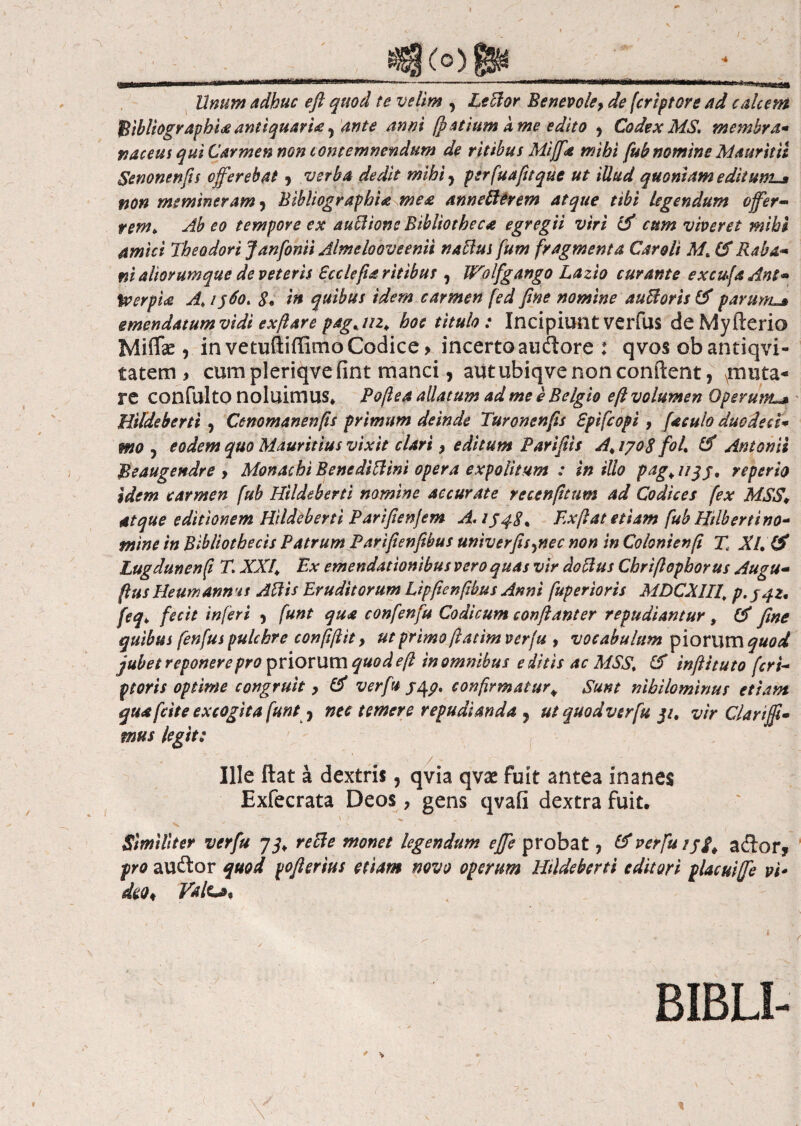 «8<ο)8» tinum adhuc efl quod te velim , Letior Benevole, de [criptore ad calcem ftibliograpbiaantiquavit? ante anni Ratium k me edito , Codex MS, membra* naeeus qui Carmen non contemnendum de ritibus Miffa mihi fub nomine Mmritii Senonenfis offerebat j verba dedit mihi ? psrfuafitque ut illud quoniam editumi» non memineram 9 Bibliographia mea annetiercm atque tibi legendum offer- rem. Ab eo tempore ex auctione Bibliotheca egregii viri cum viveret mihi amici Theodori Janfonii Almelooveenii natius fum fragmenta Car oli M% & Raba** ni aliorumque de veteris Ecclefta ritibus , Wolfgango Lazio curante excufaAnt- tyerpia A* /$60* 8* in quibus idem carmen fed fine nomine autioris (A parum-* emendatum vidi exftare pagjn. hoc titulo: Incipiunt verfus de Myfterio Miflfc , in vetuftiffimo Codice > incerto audore : qvos obantiqvi- tatem > cum pleriqveiint manci, autubiqvenonconftent, muta¬ re confuito noluimus* Pofiea allatum ad me e Belgio eft volumen Operum^ Hildeberti , Cenomanenfis primum deinde Turonenfis Spifcopi, faculo duodeci* mo , eodem quo Mauritius vixit clari, editum Parifiis A> 1708 foL & Antonii Beaugendre , Monachi Beneditiint opera expolitum : in illo pag> 1/3j, reperto Idem carmen fub Hildeberti nomine accurate recenfitum ad Codices fex MSS\ atque editionem Hildeberti Parifienjem A.jj^8% Ex fiat etiam fub Hilbertino* mine in Bibliothecis Patrum Parifienfibus univerfisyiec non in Colonienfi Tt Xl.& Lugdunenfi T. XXR Ex emendationibus vero quas vir dotius Cbrifiopborus Augu- fius Heumanms Ati is Eruditorum Lipfienfibus Anni fuper toris MDCX1II\ p.jqz· feq> fecit inferi , funt qua confenfu Codicum conftanter repudiantur, & fine quibus fenfus pulchre confifiit, ut primo fiatimverfu , vocabulum piorum quod jubet reponere pro priorum quod e fi in omnibus e ditis ac MSSt & infiituto feri- ptoris optime congruit , & ver fu jqp, confirmatur* Sunt nihilominus etiam qua [cite excogita funt 7 nec temere repudianda ? ut quod ver fu 311 vir Clartfi¬ mus legit: ' * - 'V. \ Ille ftat a dextris, qvia qvx fuit antea inanes Exfecrata Deos, gens qvafi dextra fuit. Similiter verfu 73. retie monet legendum effe probat, &verfuiji. aftor, pro auftor quod vofierius etiam novo operum Hildeberti editori placuiffe vi- 4* nite* BIBLI- i