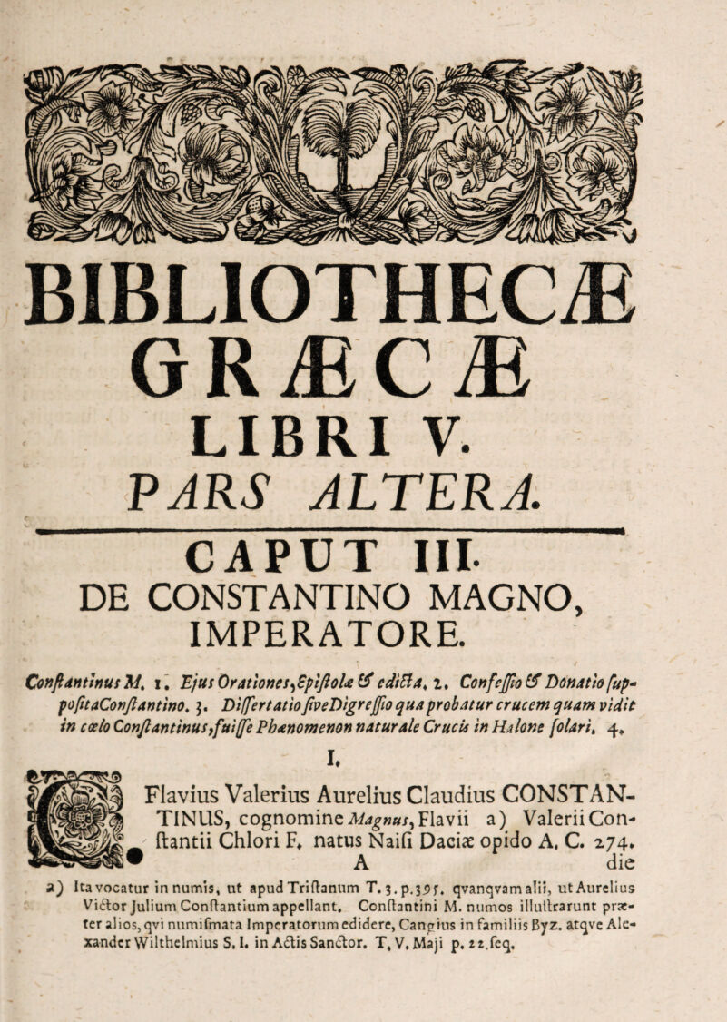 BIBLIOTHECiE GRMCM LIBRI V. PARS ALTERA. CAPUT III. DE CONSTANTINO MAGNO, IMPERATORE. \ / ConflantinutM. i. EjusOratlones^pifloUtf edttta<i. Confeffiotf Donatio fup* pofitaConftAntino, DiffertatioftveDigreffio quaprobatur crucem quam vidit in coelo Confiantinusyfuiffe Phanomenon natur Ale Crucis in HAlone folari, 4* I. Flavius Valerius Aurelius Claudius CONSTAN¬ TINUS, cognomine Magnus,Flavii a) Valerii Con- ftantii Chlori F«. natus Naiii Daciae opido A, C. 274* • A die st) Ita vocatur innumis, ut apud Triftanum T. 3.p.39j\ qvanqvam alii, ut Aurelius Vi£tor Julium Conflantium appellant, Conftantini M. numos illullrarunt prae¬ ter alios, qvi numifmata Imperatorum edidere, Cangius in familiis Byz. atqve Ale¬ xander Wilthelmius S.I. inA&isSan£tor. T, V.Maji p, 22.feq,