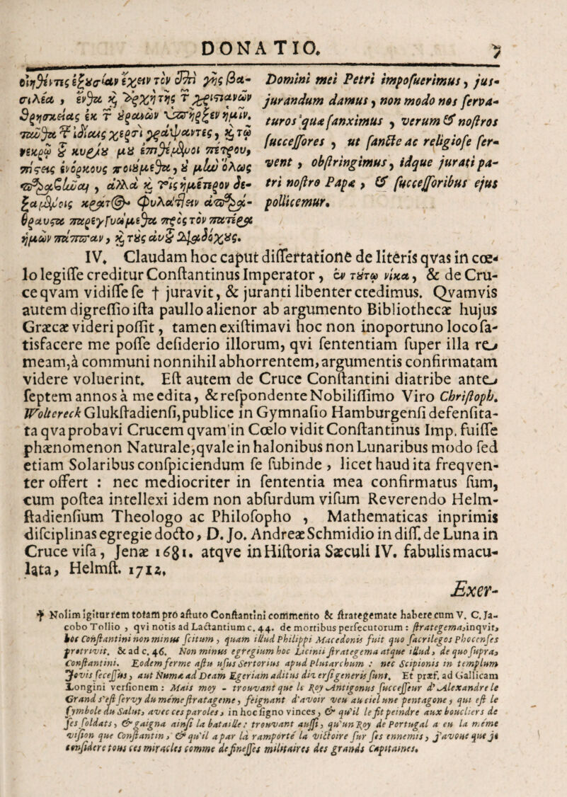 DONATIO. diffisiιςίξχο-&Ρ€%Μτον 3%i ^??/3λ- σιλΒΛ , &3« 5 Vgxirii τ%ςιπ*νών 3g>]<nteictg βκ τ tigeuav ΧΉΤηξ^ίνημίν» τεώ^ιχ. ? iJtcus %egr) ^ξάψανπς, %τα> t>g#g« f κυ£/χ μΧ ί7η^ί$μοι 7ητξου9 7ηςας ίνί^κονς ττοίΧμε^Χ) ύ μΐυυ'ολως Gp^Qlwcif , ά?λα ii νΊςημίηξον Si- ξαμ^σίς χ&τ@« φυλα!τΙ$ιν a?$£cfi- 6ξαυς& 7Τχ£Βγ^αμε$ζί ττξίςτον Tmrigyz ημών 7m7rzrctv, *ξ τύς άν§%1&3οχχς. Donum mei Petri impofuerimus, jus- jurandum damus, non modo nos ferva¬ tur os [qua [anximus , verum & noftros (ucceffores , ut [anile ac religiofe [er- vent f obftringimus, jurati pa¬ tri ηοβτο Papa y & fuccejforibus ejus pollicemur. IV. Claudam hoc caput diflertationfc de literis qvas in coe* lo legiiTe creditur Conftantinus Imperator, b» τύτω νίκα, & de Cru¬ ce qvam vidiflefe f juravit, & juranti libenterctedimus. Qvamvis autem digreflioifta paullo alienor ab argumento Bibliothecae hujus Graecae videri poftit, tamen exiftima vi hoc non inoportuno locofa- tisfacere me poiTe defiderio illorum, qvi fententiam fuper illa ro meam,a communi nonnihil abhorrentem, argumentis confirmatam videre voluerint. Eft autem de Cruce Conftantini diatribe ante,* feptemannosa me edita, &refpondenteNobiliftimo Viro Chriftoph. /r^^Glukftadienfi,publice inGymnafio Hamburgeniidefenfita- ta qva probavi Crucem qvam in Coelo vidit Conftantinus Itnp. fuifle phaenomenon Naturale,qvale in halonibus non Lunaribus modo fed etiam Solaribus confpiciendum fe fubinde , licet haud ita freqven- ter offert : nec mediocriter in fententia mea confirmatus ium, cum poftea intellexi idem non abfurdum vifum Reverendo Helm- ftadienfium Theologo ac Philofopho , Mathematicas inprimis difciplinas egregie dofto, D. Jo. Andreae Schmidio in diiT. de Luna in Cruce vifa, Jenae i6$i. atqve in Hiftoria Saeculi IV. fabulis macu¬ lata, Helmft. 1711, £xer- ^ Nolim igiturfem totam pro aftuto Conftantini commento & ftrategimate habere cum V. C. Ja- coboTollio , qvi notis ad Lactantium c. 44. de mortibus perfecutorum : firategemadncgiitt b*( Confiantini non minm ficitum , quam illud Philippi Macedonii fuit quo fiacnlegos phoccnfies frotmvit, &adc, 46. tion minus egregium hoc Licinii firategema atque illud 3 de quofiupra3 Confiantini. Eodem ferme afiu ufus Sertorius apud plutarchum : nec Scipionis in templum 'Jovis fiecefius, aut Numa ad Deam Egeriam aditus diz erfigeneris fant, Et pracf. ad Gallicam longini veriionem : Mais moy - trouvant que U I{oy ^Antigonus fiuccefifieur d'^Alexandre le Grand s'efi fiervy dumemefiratageme, feignant d'avoir veu au ciel une pentagone f qui efi le fymbole du Saluti avec ces paroles 1 in hoc iigno vinces, & quHl le fit peindre aux boucliers de Jes foldats > &gaigna ainfi la bataille; trouvant auffi, qiCunP^oy de Portugal a eu la n.eme vijfion que Confiantm > & quii apar Id ramporte' la viltoire fur fies tnnemis , fiavoue que ji confidere tous ces mirades comme definejfies mihtmes des grands Capit ames*