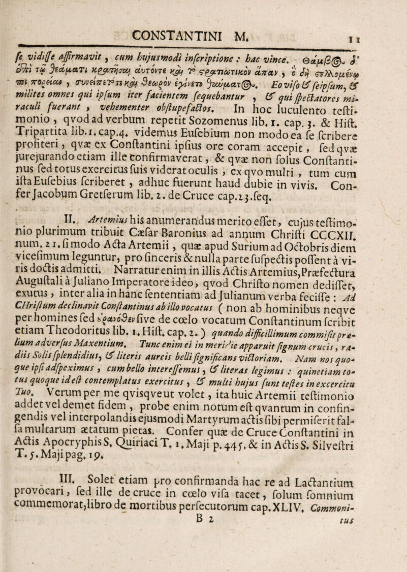 11 fe vidiffe affirmavit, cum hujusmodi infcriptione : hac vince. θάμβ@- 1’ jJm τω feduan κζρτηοζμ «Wm vffi V τρμτιωτικον atras , o dij ζνΡλομήω mi 7T0£c4at , ο·υναπίΤ>τικ& 3(αξον iy.sfn °)ζιύματ@-. EovifolS feipfum, & milites omnes qui ipfum iter facientem (equebantur , Cf qui frenatores mi¬ raculi fuerant , vehementer obftupefatios. In hoc luculento tefti- monio , qvod ad verbum repetit Sozomenus lib. i. cap. $. & Hift. Tripartita l.b.i.cap.q. videmus Euiebium non tnodoea ie feribere profiteri, qva: ex Conftantini ipiius ore coram accepit, fedqvx jurejurando etiam ille Confirmaverat, & qvte non folus Conftanti- nus fed totus exercitus fuis viderat oculis , ex qvo multi , tum cum iftaEufebius feriberet, adhuc fuerunt haud dubie in vivis. Con¬ fer Jacobum Gretferum lib. i. de Cruce cap.13.feq. # - . . -4« * # » ;·*. K I,j ‘f II. Artemius his anumerandus merito eftet, cujus teftimo- nio plurimum tribuit Casfar Baronius ad annum Chriiti CCCXII. num, 21. fi modo AdlaArtemii, qua* apud Surium ad Oftobris diem vicefimum leguntur, pro finceris& nulla parte fufpeaispolTent a vi¬ ris doctis admitti. Narratur enim in illis Aciis Artemius,Prcefeitura Auguftali a Juliano Imperatore ideo, qvod Chriilo nomen dedifiet, exutus, inter alia in hanc fentendam ad Julianum verba fecifle : Ai CHrifum declinavit Confrantinus ab illo vocatus ( non ab hominibus neqve per homines fed dqavodetdive de coelo vocatum Conftantinum feribit etiam Theodoritus lib. i, Hifl» cap, a.) quando difficillimum commifit ora¬ lium adverfus Maxentium, Tunc enim ei in meridie apparuit pgnum crucis, ra¬ diis Solis fp/endidius, ίί literis aureis belli fignificans vittoriam. Nam nos quo¬ que ipfi adfpeximus , cum bello inter effiemus, IS liter as legimus : quinetiam to¬ tus quoque ideli contemplatus exercitus , IS multi hujus funt teftes in excercitu Tuo Verum per me qvisqveut volet, ita huic Artemii teilimonio addet vel demet fidem , probe enim notum eft qvantum in confin¬ gendis vel interpolandis ejusmodi Martyrum adtisfibi permiferitfal- fa multarum statum pietas. Confer qua: de Cruce Conftantini in Aitis ApocryphisS, QuiriaciT, i.Maji p.44f.& in AttisS. Silveftri Γ. j.Majipag, ip. III. Solet etiam pro confirmanda hac re ad Laftandum provocari, fed ille de cruce in ccelo vifa tacet, folum fomnium commemorat,libro de mortibus perfecutorum cap.XLIV. Commoni-