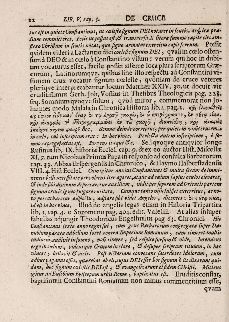 tus eft in quiete Confi antinus, ut ccsleftefignum DEInotaretin fcutis, atffj it A pra- Itum committeret, Fecit ut jufius eft tr an sv erfa X, liter afunwto capite circum* flexo Chriftum in fcutis notat, quo figno armatus exercitus capit ferrum, Poffit qvidem videri a Laftantio dici coele fle fignum DEI 5 qvafi in codo often- fum a DEO & in coelo a Conftantino vifum : verum qui hoc in dubi¬ um vocaturus effer 5 facile poffet afferre loca plura fcriptorum Grae¬ corum , Latinorumqve, qvibus fine illorefpedu ad Conftantinivi- fioncrn crux vocatur fignum codefte, qvoniam de cruce veteres pleriqve interpretabamur locum Matthaei XXIV* 30.ut docuit vir eruditiffimus Gerh. Joh* Voffius in Thefibus Theologicis pag* iz%. ftq. Somnium qvoqve folum , qvod miror , commemorat non Jo- hannes modo Malala in Chronica Hiftoria lib*2* pag*2» ^ ίλκυ&άς άς vttw η!ικλί οναζ α> τω ύζβνω ον ω 'vmtytywnso 3 ον τχτω νίκα* pegi αναγνύς Τ ίΒηρε^ςαμμίνΜ at τω , ό\υπη&η 3 vjij άναςάς ε TroiqTi σίγνον ςζωξ% &c* Somno deinde correptus^ per quietem vidit crucem-* m caeloy cui infer ip tum erat: In hoc vince, PerleBa autem inferiptione , e fo¬ rmo experge f ad us eft, Surgens itaque &c, Sedqvoqve antiqvior longe Rufinuslib» IX.hiftoriaeEcclef. cap* 9. & ex eo auftor Hift»Mifcelhe XI. 7. tum Nicolaus Primus Papa in refponfo ad confulta Barbarorum cap. Abbas Urfpergenfisin Chronico, & HaymoHalberftadenfis VIII. 4. Hift Ecclef* Cum igitur anxius Conflantinus 6f multa fecum de immi¬ nentis belli nec effit at e pervolvens iter ager et ^at que ad caelum fapius oculos elevarety inde fibi divinum deprecaretur auxilium , vidit per foporem ad Orientis partem fignum crucis igneo fulgore rutilare, Cumque tanto vifufuifiet exterritus, ac no¬ vo perturbaretur adffettu Ί adftarefibi videt Angelos 3 dicentes j ον τύτω vixa9 id efl in hoc vince, Illud de angelis legas etiam in Hiftoria Tripartita lib* ? * cap. 4. e Sozomeno pag* 404. edit» Valefiii. At alias infuper fabellas adjungit Theodoricus Engelhufius pag 6$, Chronici. Hic Conflantinus jexto anno regni fui, cum gens Barbarorum congregata fuper Da¬ nubium parata adbeUum foret contra Imperium Romanum , cum timeret multi* tudinem,,audivit in fomno 9 noli timere j fed re [pice fur fum IS vide. Intendens ergo in c edum $ videns que Crucem in claro ? (fl defuper feriptum titulum 5 in hoc vinces 9 beUavit & vicit. Pofl vi[Ioriam convocans facerdotes idolorum 9 cum adhuc paganus effit, quarebat abels^cujus DEI effiet hoc fignum “i Et dixerunt qui¬ dam 3 hoc fignum cade ft is DEI eft , # evangelizarunt ei fidem CHrifti, Mittens igitur adEufebium Epifcopum urbis Roma , baptizatus eft. Eruditis conflat, baptifrnutn Conitamini Romanum non minus commentitium efie, qvam