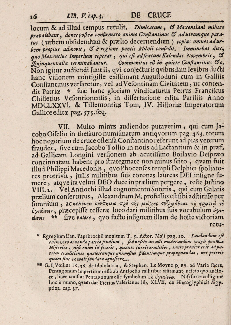 locum & ad illud tempus retulit* Dimicatum ) & MaxentUni milites pr av alebant , donec poftea confirmato animo Confiant inus & ad utrumque para* tus (urbem oblidendum & praelio decernendum ) copias omnes adur· hem propius admovit, e regione pontis Milvii confedit* Imminebat diesr quo Maxentius Imperium ceperat, qui e fi ad fex tum Kalendas Novembris, & (Quinquennalia terminabantur. Commonitus eft in quiete Confiantinus &c. Non igitur audiendi funtii, qvi conjeituris qvibusdam levibus dufti hanc vifionem contigifle exiftimant Auguftoduni cum in Galliis Conftantinus verfaretur, vel adVefontinamCivitatem, ut conten¬ dit Patris * fuae hanc gloriam vindicaturus Petrus Francifcus Chifletius Vefontionenfis, in diflertatione edita Pariiiis Anno MDCLXXVL & Tillemontius Tom* IV. Hiftoriae Imperatorum Gallice editae pag. f 7 3. feq, VII. Multo minus audiendos putaverim > qui cum Ja- coboOifelio in thefauronumifmatum antiqvorum pag 463* totum hoc negotium de cruce oftenfa Conftantino referunt ad pias veterum fraudes, fivecumJacoboTollio in notis adLa&antium & in prsef, ad Gallicam Longini veriionem ab acutiifimo Boilavio Defpraeo concinnatam habent pro ftrategmate non minus fcip , qvam fuit illud Philippi Macedonis , qvoPhocenfes templi Delphici fpoliato- res protrivit, juifis militibus fuis coronas laureas DEI infigneTu¬ mere, atqveita veluti DEO duce in praelium pergere , teftejuftino VIIL z. Vel Antiochi illud cognomento Soteris, qvi cum Galatis i)raelium conferturus, Alexandrum M. profeffus eft fibi adftitiffe per omnium , ac κϊλίυίΐν σννΒημα, 7TQ0 Ί7}ς μάχης τνι 73 υγίΛΗΜ) praecepiiTe teflferae loco dari militibus fuis vocabulum vyi- dimv ** five valere > qvo fadto infignem illam de hofte viftoriam retu- * Egregium Dan. Papebrochii monitum T. f. A£tor, Maji pag» zo. Laudandum efi entmntro ornanda patri a fiudium , fidntfiio an ulli moderandum magis quantas Hif orico , nifi enim id fecerit , quanto fuerit eruditior, tanto pronior ertt ad.pa- trtas traditiones qualescunque ammofius fidentium que propugnandas , nec poterit quam fnt e& male fundata agnofier^j, m G. I. Voifius IX. 35. de idololatria, &Stephan. Le Moyne p. 8£, ad Varia T^cra, Pentagonum impertitum eflc ab Antiocho militibus affirmant, nefeio qvo au&o- te , licet conftat Pentagonum eiTe fymbotum rx ύγιοοίν&ν. Nifi forte colligunt hoc e numo, qTcm dat Pierius Valerianus iib. XLV1I* de Hieroglyphicis/Egy. ptior. cap, 37.