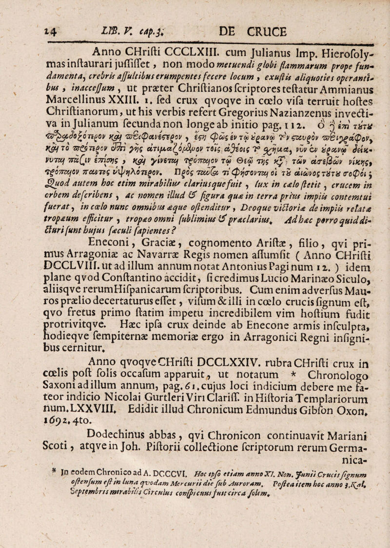 14 m.v. cap.]. DE CRUCE Maai· Anno CHrifti CCCLXIII. cum Julianus Imp. Hierofoly- masinftaurari juffifiet , non modo metuendi globi flammarum prope fun- damenta, crebris afiultibus erumpente s fecere locum , exuftis aliquoties operanti* bus, inaccefjum , ut praeter Chriftianosfcriptoresteftatur Ammianus Marcellinus XXIII. i. fed crux qvoqve in coelo vifa terruit hoftes Chriftianorum, ut his verbis refert GregoriusNazianzenus inve&i- va in Julianum fecunda non longe ab initio pag. 112. o 'j i m τύν* ‘®SC><pJo£oT2goi/ yfif ζ&ίφανέςτεξον , ιςη φώςεν τωέ^ανω 7^νςζ&νξθν 'Ζΰθι^ξΛφον^ yjh το πτ&πξον cJdri γης ατιμαζόταν τίίς.α^ίοις ι° νυν ον ύξανω νυτιη 7rdQp εττίσης , #(ge/ γίνει«/ τ^ξότπηον τω @ίω της κΓί των άτεβων νίκης· Τξθ7πηον π cuti ς νφηλοτίξον. Π ξος τιω(& τί φησαντζμ οί τδ άιωνοςτύτχ τύφοι £ £)uod autem hoc etim mirabilius clarius quefuit , lux in calo flettt 5 crucem in orbem defcribens , ac nomen illud & figura qua in terra prius impiis contemtui fuerat, in coelo nunc omnibus aque ofienditur , Deoque vittoria de impiis retat# tropaum efficitur , tropaoomni (ublimius & praclarius«. Ad hac porro quiddi~ fturifunt hujus [aculi fapientes? Eneconi, Graciae, cognomento Ariftae, filio, qvi pri¬ mus Arragoniae ac Navarrae Regis nomen aflumfit ( Anno CHrifti DCCLVIII.ut ad illum annum notat Antonius Faginum 12. ) idem plane qvod Conftantino accidit, fi credimus Lucio Marinaeo Siculo, aliisqve rerumHifpanicarum fcriptoribus. Cum enim adverfus Mau¬ ros praelio decertaturus eftet, vifum&illi in coelo crucis fignum eft* qvo fretus primo ftatim impetu incredibilem vim hoftium fudit protrivitqve. H<ec ipfa crux deinde ab Enecone armis infculpta, hodieqve fempiternae memoriae ergo in Arragonici Regni infigni- bus cernitur. Anno qvoqve CHrifti DCCLXXIV. rubra CHrifti crux in coelis poft folis occafum apparuit, ut notatum * Chronologo Saxoni ad illum annum, pag.61. cujus loci indicium debere me fa¬ teor indicio Nicolai Gurtleri VinClariff. inHiftoriaTemplariorum num.LXXVIIX, Edidit illud Chronicum Edmundus Gibfon Oxon* id92f4to. Dodechinus abbas, qvi Chronicon continuavit Mariani Scoti, atqveinjoh. Piftorii colleftione fcriptorum rerumGerma- f nica- ^ |Π eodem Chronico ad A. DCCCVI, Hoc tpfo ettam anno JCI. Non. Opunti Crucisfignum ofienfum e fi in luna qvodam Mer curti die fui> sSuroram, Voflea item hoc anno Septembris intrabilis Circulus conffncuusfutt circa fidem9