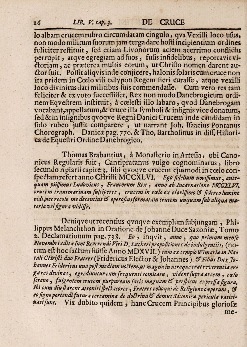 lo albam crucem rubro circumdatam cingulo, qva Vexilli loco ufus, non modo militum fuorum jam terga dare hofti incipientium ordines feliciter reftituit, fed etiam Livonorum aciem acerrimo conflidu perrupit, atqve egregiam ad fuos, fufis infidelibus, reportavit vi- doriam, ac praeterea multis eorum, utChrifto nomen darent au- dor fuit* Poffit aliqvis inde conjicere, halonis folaris cum cruce non ita pridem in Ccelo vifi edypon Regem fieri curaiTe , atque vexilli loco divinitus dati militibus fuis commendaife. Cum vero res tam feliciter & ex voto fucceffiffet, Rex non modoDanebrogicum ordi¬ nem Eqveftrem inftituit, a ccelefti illo labaro, qvod Danebrogatri vocabant,appellatum,& cruce illa fymboli& infignis vice donatum, fed&ininiignibusqvoqve Regni Danici Crucem inde candidam in folo rubeo juffit comparere , ut narrant Joh* Ifaacius Pontanus Chorograph* Danicx pag* 770. & Tho* Bartholinus in dii£ Hiftori- ca de Equeftri Ordine Danebrogico* Thomas Brabantius, a Monafterio in Artefia, ubi Cano¬ nicus Regularis fuit, Cantipratanus vulgo cognominatus, libro fecundo Apiarii capite 3* fibi qvoqve crucem ejusmodi in coelo con- fpedam refert anno CHrifti MCCXLVI* Ego fidelium novijfimus, ante· quam ptifiimus Ludovicus , Francorum Rex , amo ab Incarnatione MCQXLVl\ crucem transmarinam fufciperet, crucem in ccelo ex clariffimo & fidereo lumine vidiyiec recolo me decentius & operofius formatam crucem unquam fub aliqua ma* terta vel figura vidifife♦ Deniqveutrecentius qvoqve exemplumfubjungam , Phi¬ lippus Melanchthon in Oratione de JohanneDuceSaxoniae, Tomo “Z* Declamationum pag. 73 g. Eo , inqvit, anno , quo primum menfe Novembri edita funt Reverendi Viri Z)4 Lutberipropofitiones de indulgentiis, (no- tum eft hoc fadumfuiffe Anno MDXVII.) cum ex templolVimarU in Na¬ tali CHrifti duo Fratres (Fridericus Eledor & Johannes ; & Filius Dux Jo· hannes Fridericus unapoft mediam noilem^ut magna in utroque erat reverentia er* ga res divinas, egrediuntur cum frequenti comitatu , vident fupra arcem , ccelo fer eno, fulgentem crucem purpuream fatis magnam & perjpicue expreffa figura# Ibi cum diu ft arent attoniti {fellatores, Fratres colloqui de Religione coeperunt ? eofigno portendi futura certamina de doUrina domus Saxon te a pericula v at ici* ttatifunt, Vix dubito quidem , hanc Crucem Principibus gloriofie me-