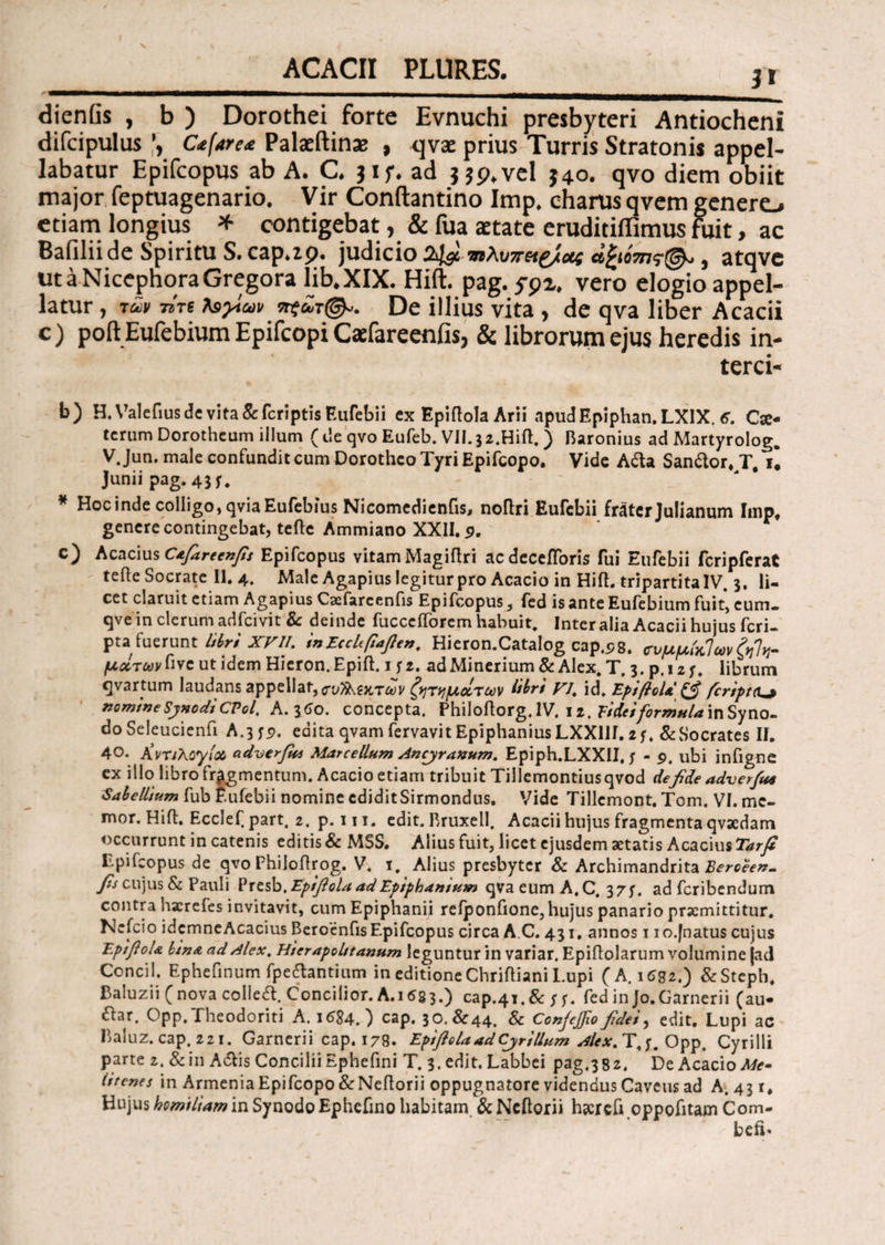 ACACII PLURES. ii dienGs , b) Dorothei forte Evnuchi presbyteri Antiocheni difcipulus C*fare<e Palaeftinas , qvae prius Turris Stratonis appel¬ labatur Epifcopus ab A. C. jif. ad j $9. vel J40. qvo diem obiit major feptuagenario. Vir Conftantino Imp. eharus qvem genere» etiam longius * contigebat, & fua aetate eruditiffimus fuit, ac Bafilii de Spiritu S.cap.zp. judicio 24$. χιλυπ^ου; ά£ΰτης(& , atqve utaNicephoraGregora lib.XIX. Hift. pag. ypi. vero elogio appel¬ latur , των Tire Ιεγιων πςΰ,τ<&. De illius vita , de qva liber Aeacii c) poft Eufebium Epifcopi Caefareenfis, & librorum ejus heredis in¬ terri¬ ti) H. Valefius ds vita & feriptis Eufebii ex Epiftola Arii .ipudF.piphan.LXlX, e. Cx· tcrum Dorothcum illum (ile qvo Eufeb. VII.32.Hiil,) Baronius ad Martyrolog. V. Jun. male confundit cum Dorotheo Tyri Epifcopo. Vide Afta San&or, T u Junii pag. 43 f. : ' * Hoc inde colligo, qviaEufebius Nicomedienfis, noflri Eufebii frater Julianum Imp, genere contingebat, teflc Ammiano XXII. 9, c) Aeacius Cafareenfis Epifcopus vitamMagiilri acdeceiToris fui Eufebii fcripferat teile Socrate II. 4. Male Agapius legitur pro Aeacio in Hift. tripartita IV. 3. li¬ cet claruit etiam Agapius Caefareenfis Epifcopus , fed is ante Eufebium fuit* eum. qve in clerum adfeivit & deinde fuccciforcm habuit. Inter alia Aeacii hujus feri- pta fuerunt libri XVII. inEcclfiaften. Hieron.Catalog cap.tjg. <τνμμίκ]ωνξη1νΓ μχτων^νε ut idem Hieron.Epift. 1 fz. adMinerium & Alex. T, 3. p.12 f. librum qvartum laudans appellat, σν^ΐκτων ζητημάτων libri VI, id. EpifloU feripta^ nomine Synodi CPol. A. 360. concepta. Philoftorg. IV. 12. Tideiformula in Syno¬ do Seleucienfi A.3 edita qvam fervavit EpiphaniusLXXllI. 2f, & Socrates II. 40. KvriKoyix adverfus Marcellum Ancjranum. Epiph.LXXII, ; - 9. ubi infigne ex illo libro fragmentum. Aeacio etiam tribuit Tillemontiusqvod de fide adv er fu* Sabellium fub Eufebii nomine cdiditSirmondus. Vide Tillemont. Tom. VI. me¬ mor. Hift. Ecclef. part. 2. p.ni. edit. Bruxell. Aeacii hujus fragmenta qvaedam occurrunt in catenis editis & MSS. Alius fuit, licet ejusdem aetatis Aeacius Tarfi Epifcopus de qvo Fhiloflrog. V. i. Alius presbyter & Archimandrita^e^*- fis cujus & Pauli ?xtsb.Epifiola ad Epiphanium qva eum A. C. 37;. ad feribendum contra hacrefes invitavit, cum Epiphanii reiponfione, hujus panario praemittitur. Nefcio idcmneAcacius BeroenfisEpifcopus circa A C. 431. annos 1 io.jnatus cujus EpifioU lena ad Alex. Hterapolttanum leguntur in variar. Epiilolarum volumine |ad Concil. Ephefinum fpe&antium in editione Chrifliani Lupi ( A. 1682.) &Stcph. Baluzii ( nova colledt. Concilior. A. 168 3.) cap.41. & fed in Jo. Camerii (au- £lar. Opp.Theodoriti A. 1684.) cap. 30. £44. & Confefiofidei, edit. Lupi ac Baluz. cap. 221. Garnerii cap. 178. Epiftola ad Cjr illum Alex. T,f. Opp. Cyrilli parte z. &in Adlis Concilii Ephefini T. 3. edit. Labbei pag.382. De Aeacio Me· lfrenes in Armenia Epifcopo &Neilorii oppugnatore videndus Cavens ad A. 43 r. Hujus homtliam in Synodo Ephefino habitam &Ncftorii hscreft oppofitam Com- befi«