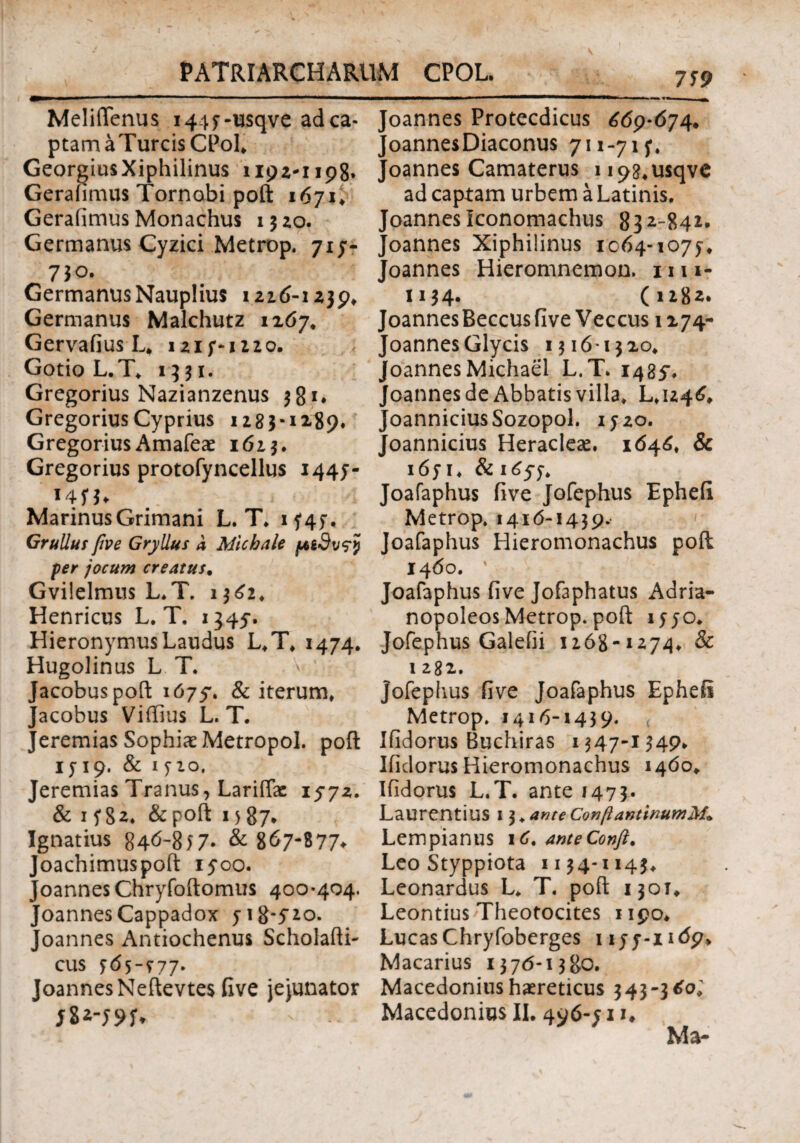 Meliflenus 1447-usqve ad ca¬ ptam aTurcisCPol. GeorgiusXiphilinus 1192-1198. Geraiimus Tornobi poft 1671* Geraiimus Monachus 1320. Germanus Cyzici Metrop. 717- 730. Germanus Nauplius 1216-1239, Germanus Malchutz 1267. Gervaiius L. 1217-1220. Gotio L.T, 1331. Gregorius Nazianzenus 381. Gregorius Cyprius 1283*12-89, Gregorius Amafeae 1623. Gregorius protofyncellus 1447- Marinus Grimani L. T, 1 f 45*. Grullus five Gryllus a Micbale pbtdvrf per jocum creatus. Gvilelmus L,T. 1362, Henricus L. T. 1345·. Hieronymus Laudus L.T, 1474. Hugolinus L T. Jacobuspoft 1679. & iterum, acobus Viffius L. T. % t eremias Sophiae Metropol. poft 1719. & 1720. Jeremias Tranus, LarifTac 1572. & 1782* &poft i>87% Ignatius 846-857* & 867-877^ Joachimuspoft 1500. JoannesChryfoftomus 400-404. Joannes Cappadox 718-720. Joannes Antiochenus Scholafti- cus 765-^77· Joannes Neftevtes five jejunator Joannes Protecdicus 669-674. JoannesDiaconus 711-717, Joannes Camaterus U98,usqve ad capiam urbem a Latinis, Joannes Iconomachus 832-842, Joannes Xiphilinus 1064-1077, Joannes Hieromnemon. 1111- 1134· (1282. Joannes Beccus five Veccus 1274- Joannes Glycis 131613 20, JoannesMichael L.T. 1485** Joannes de Abbatis villa, L,U46, Joannicius Sozopol. 17 20. Joannicius Heracleae. 1646, & 1671, & 1657* Joafaphus five Jofephus Ephefi Metrop. 1416-1439. Joafaphus Hieromonachus poft 1460. ' Joafaphus five Jofaphatus Adria- nopoleos Metrop. poft 1770. Jofephus Galefii 1268-1274, & 1 282. jofephus five Joafaphus Epheii Metrop. 1416-1439. Ifidorus Buchiras 1347-1349* Iiidorus Hieromonachus 1460. Ifidorus L.T. ante 1473. Laurentius 13. ante ConftantwumM» Lempianus iC. anteConfi. Leo Styppiota 1134-1143, Leonardus L, T. poft 1301, Leontius Theotocites 1190, LucasChryfoberges 1177-1169, Macarius 1376-1380. Macedonius haereticus 343-360; Macedonius II. 496-71*♦ Ma*