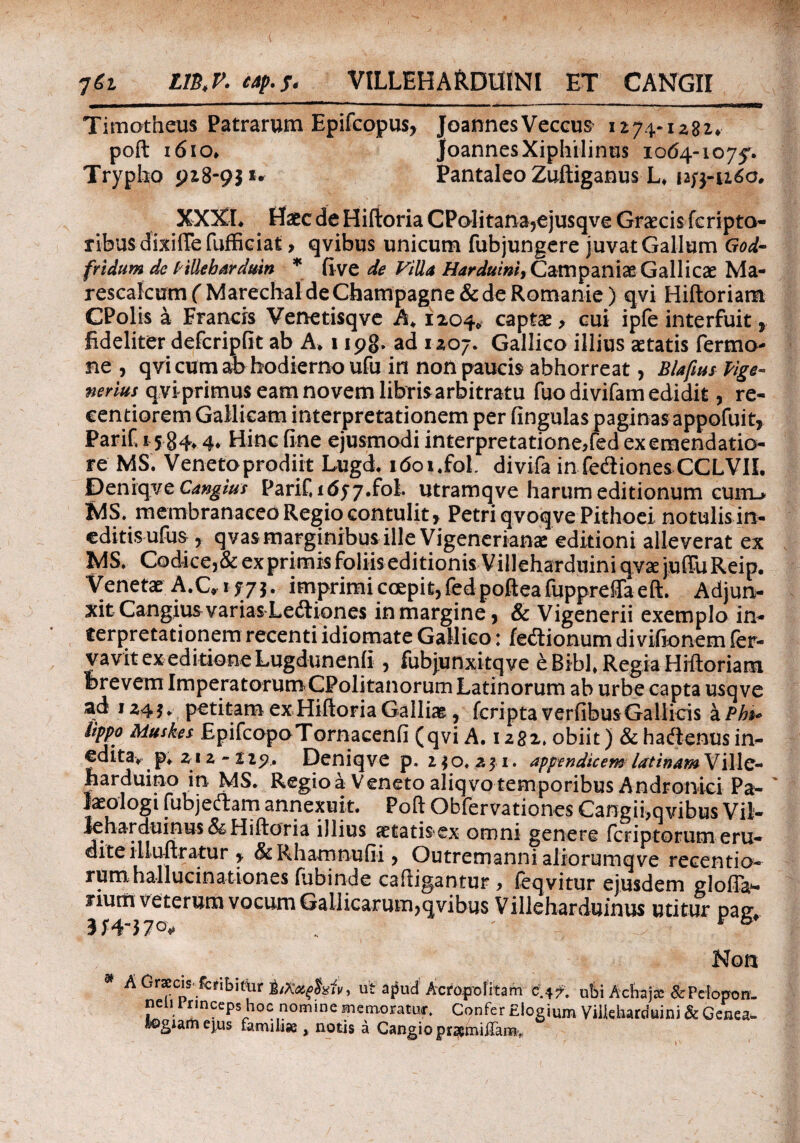 ηίτ ΙΙβ,Ρ. eap.f. VILLEHARDUINI ET CANGII Timotheus Patrarum Epifcopus, JoannesVeccus 1274-1282* joannesXiphilinus 1064-1075'. Pantaleo Zuftiganus L* 12^3-1160. poft 1610* Trypho 918-9}** XXXI* Hatc de Hiftoria CPQlitana,ejusqve Graecis fcripto- ribusdixifiefufficiat, qvibus unicum fubjungere juvat Gallum God- fridum de ['illebardum * ii ve de Villa Hardui ni, Campaniae Gallicae Ma- rescalcumfMarechaldeChampagne&deRomanie) qvi Hiftoriam CPolis a Francis Venetisqve A* 1204* captae, cui ipfe interfuit, fideliter defcripfit ab A* 1 ipg» ad 1207. Gallico illius aetatis Termo¬ ne , qvi cum ab hodierno ufu in non paucis abhorreat, Blafius Vige- nerim qviprimus eam novem libris arbitratu fuo divifam edidit, re- eentiorem Gallicam interpretationem per fingulas paginas appofuit, PariC 15 84.4« Hinc fine ejusmodi interpretatione,fed ex emendatio¬ re MS. Venefoprodiit Lugd. itfoi.fol divifa in fedionesCCLVIL Deniqve Cangius Parifidyy.fol. utramqve harum editionum cumu MS. membranaceo Regio contulit , Petri qvoqve Pithoei notulis in¬ editis ufus , qvasmarginibusille Vigenerianae editioni alleverat ex MS. Codice,&ex primis foliis editionis VilleharduiniqvaejuiruReip. Venetae A.C» 1f 73. imprimi coepit, fed poftea fuppreffa eft. Adjun¬ xit Cangius variasLedlio nes in margine, & Vigenerii exemplo in¬ terpretationem recenti idiomate Gallico: feftionum divifionem fer- yavit ex editione Lugdunenii , fubjunxitqve e Bibi* Regia Hiftoriam Brevem ImperatorumCPolitanorum Latinorum ab urbe capta usqve ad 124 3 ♦ petitam ex Hiftoria Galli», fcripta verfibus Gallicis a Pb*> iippo Muskes EpifcopoTornacenfi (qvi A. 1282. obiit) & haftenus in¬ edita* p* 212-225?. Deniqve p. 2 $ o. 2 $ 1. appendicem latinamWMe- harduino in MS. Regio a Veneto aliqvo temporibus Andronici Pa- laeologi fubjeftam annexuit. Poft Obfervationes Cangii, qvibus Vil·- Jeharduinus & Hiftoria illius actatisex omni genere icriptorum eru¬ dite illuftratur , & Rhamnufii, Outremanni aliorumqve recentio- rum hallucinationes fubinde caftigantur , feqvitur ejusdem glofia*- fium veterum vocum Gallicarum,qvibus Villeharduinus utitur pacr * r b #· p . S . 1 - v · 1 / · WL/i VX l UUUUil- neiurmwpshQc nomine memoratur. Confer Elogium Vilkharduini & Gene a- togiam ejus famikft , notis a CangioprsemiiTamv