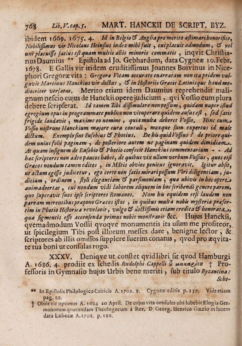 ibidem 1669. 1^75* 4* ^ in Belgio & Angliapro merito aftimarihonorifice^ Nobiliffimus vir Nicolaus Heinfius index mihifuit 5 cui placuit admodum, & vel uni placuiffe latius e fi quam multis aliis minoris commatis , inqvit Chriflia- nusDaumius ** Epiftolaad Jo. Gebhardum, dataCygneae io.Febr· 1678. E Gallis vir itidem eruditiflimus Joannes Boivinus in Nice- phori Gregorae vita : Gregor* Vttam accurate enarratam non it a pridem vul gavit Mar tinus Hanckius vir doftus , & in Htfloriis Gracis Latinis que haud me- diocriter ver fatus> Merito etiam idem Daumius reprehendit mali¬ gnum nefeio cujus de Hanckii opere judicium , qvi Voffio eum plura debere fcripferat* Id tamen libi diffimulare nonpojfum , quidam nuper ifiud egregium oputin programmate publico non vituperare quidem aufus e fi , fed fatis frigide laudavit , maxime eo nomine , quia multa deberet Vojfio¥ Hinc cum Voffio noftrum Hanckium majore cura contuli , moxque fum expertus id male diflum. Exemplo fint Sufebius (A Photius. De his quid Vojfius ? de priore qui- dem unius folii paginam , de pofieriore autem ne paginam quidem dimidiam^* At quam infignem de Eufebio & Photio confecit Hanckius commentarium - - Ad hec fcriptores non adeo paucos habet, de quibus vix ullum verbum Vojfius, quos et fi Gracos nondum tamen editos , in MStis obvios penitus ignoravit. Igitur ab fit y ut aftum egiffe judicetur, ego certe non fatis miraripofjum Viri diligentiam, ju· dictum , ordinem , ftyli elegantiam & parfimoniam , qua ubivis in hoc operem animadvertas , cui nondum vidi laborem aliquem in hoc fcribendi genere parem, quo fuperavit fuos ipfe fcriptores Romanos. Nam his equidem et fi laudem non parvam merentibuspraponoGracos tftos , in quibus multa nobis myfteria prafer- tim in Photio Hifiorica revelavit, vulgo & doftijfimis etiam credita & honor at asy qu* figmentis effie accenfenda primus nobis mon fi ravit &C. Hujus Hanckii, qvemadmodum Voffii qvoqve monumentis ita ufum me profiteor, ut fpicilegium Tibi poft illorum me fles, dare , benigne leftor , & fcriptores ab illis omiiTos fupplere fuerim conatus, qvod pro aeqvita- te tua boni ut confulas rogo. XXXV* Deniqveut conflet qvid libri iit qvod Hamburgi A. 1636. 4. prodiit ex fchedis Rudolphi Cappelli £ μακΛ&Ιτχ f Pro- feiforis inGymnafio hujus Urbis bene meriti, fub titulo Byzantina: Sche~ ** In Epiftolis Philologico Criticis A. 1709. 8. Cygncae editis p. 137. Videetiam pag. 88. | Obiit vir optimus A. 16S4 20.Apri!. De cujus vita confules ubi lubebitElogia Ger¬ manorum qvorundam Theologorum a Rev. D. Georg. Henrico Gcxzio in lucem data Lubccas A. 1708, p. 180.