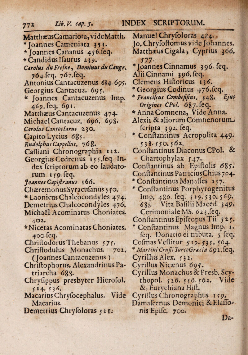 77* Matthacu$Camariota,videMatth. * Joannes Cameniata 351· * Joannes Cananus 45 6.feq. * Candidus Ifaurus Z3?. Car olus duFrefne> Dominus du Cange* 764 feq. 767.feq. Antonius Cantacuzenus 684*695· Georgius Cantacuz. 69 f. * Joannes Cantacuzenus lmp. 469, feq. 691. Matthseus Cantacuzenus 474. Michael Cantacuz. 696. 698. Car olus Cantoclarus z 3 O. Capito Lycius (585. Rudolphus Cappellus\ 7<58· Cailiani Chronographia 112. Georgius Cedrenus ify.feq, In¬ dex fcriptorum ab eo laudato¬ rum 159 feq. Joannes Capiftranus 3 6(5. Chaeremonus Syracufanus 5 50. *LaonicusChalcbcondyles 474. DemetriusChalcocondyles 476. Michael Acotninatus Choniates. 4OZ» *Nicetas Acominatas Choniates. 400. feq, Chriftodorus Thebanus 5*7 f* Chriftodulus Monachus. 701, (JoannesCantacuzenus) Chriftophorus, Alexandrinus Pa¬ triarcha 688. Chryfippus presbyter Hierofol. 514. 5 3 6. Macarius Chryfoccphalus. Vide Macarius. Demetrius Chryfoloras yzr,; Manuel Chryfoloras 424. Jo. Chryfoftomus vide Johannes. Matthaeus Cigala, Cyprius 366. 577> * Joannes Cinnamus 396. feq. AliiCinnami 396. feq. Clemens Hiftoricus 136. * Georgius Codinus 476.feq. * Francifcus Combefiput. 348* Bjus Origines CPol. 687. feq. * AnnaComnena, Vide Anna. Alexii & aliorum Comnenorunij fcripta 3 92. feq. * Conftantinus Acropolita 449. 5 3 8-55*0. y6z. Conftantinus Diaconus CPoI. & Chartophylax 547. Conftantinus ab Epiftolis 68y* Conftantinus PatriciusChius704· * Conftantinus Manaffes 157. * Conftantinus Porphyrogenitus lmp. 486. feq, 517.530.569. 688· Vita Baiiiii Maced 349* CerimonialeMS. 623,feq. ConftantinusEpifcopusTii 525. * Conftantinus Magnus lmp. 1. feq. Donatio ei tributa. 5 feq. Cofmas Veftitor yi?. 535. 564. * Martini Crufii lurcoGracia 691. feq* Cyrillus Alex. 53 z. Cyrillus Nicaenus 695*. Cyrillus Monachus & Presb. Scy- thopol. 516. y£6,56$. Vide &, Eutychiana Hift. Cyrillus Chronographus 159. Damafcenus Demonici &Elaflb- nis Epifc 700* Da-