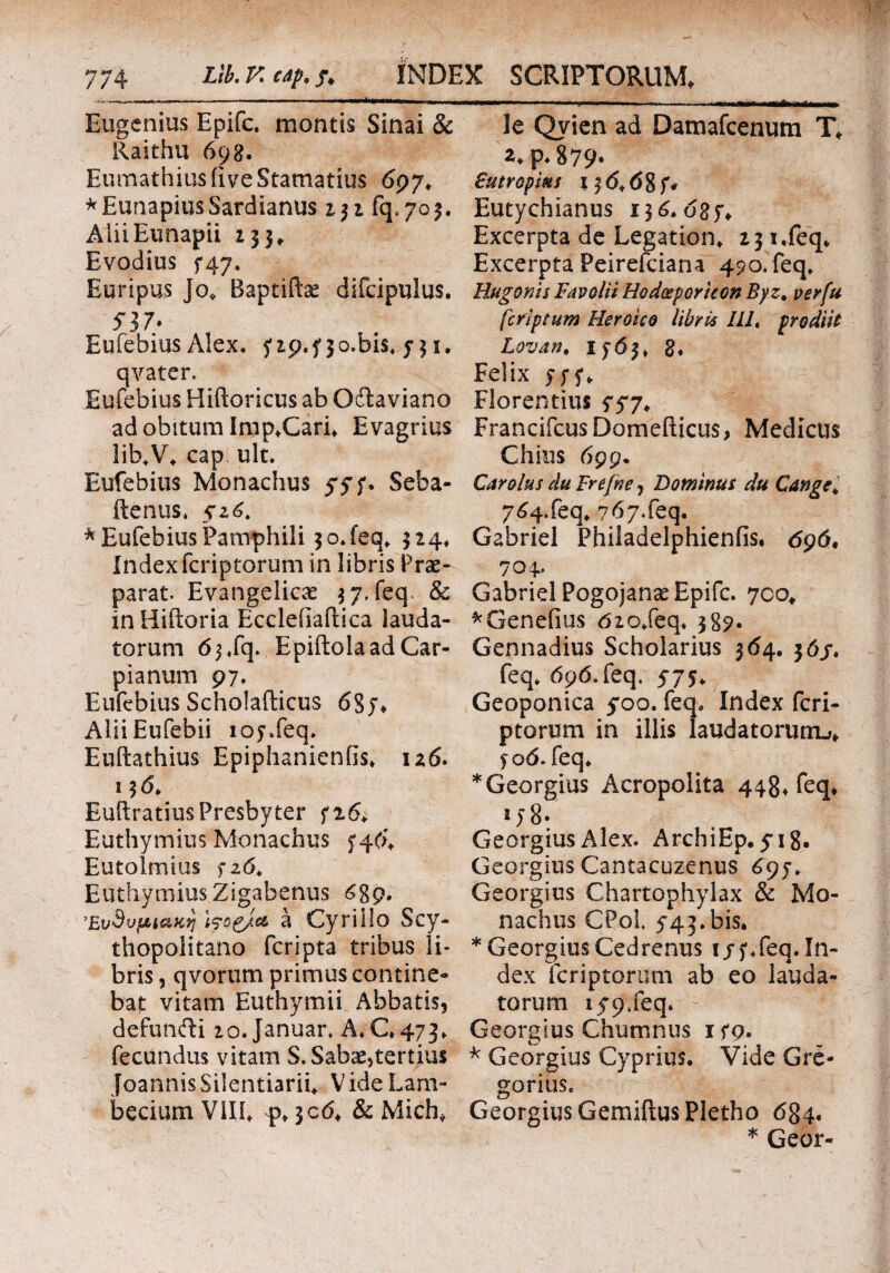 Eugcnius Epifc. montis Sinai & Raithu 698. EumathiusiiveStamatius 697, *EunapiusSardianus 232 fq«yo$. AliiEunapii 133, Evodius f47. Euripus Jo, Baptiftae difcipulus. 537* Euiebius Alex, yzp.f 3o.bis# 731. qvater. Eufebius Hiftoricus ab Oftaviano ad obitum Imp,Cari, Evagrius lib.V, cap< ult. Eufebius Monachus 5*57. Seba- ftenus. $16. * Eufebius Pamphili 30. feq. 324* Indexfcriptorum in libris Prae¬ parat. Evangelicae 3 7. feq. & in Hiftoria Eccleiiailica lauda¬ torum 6^fq. EpiftoIaadCar- pianum 97, Eufebius Scholafticus 68 j* Alii Eufebii ioy.feq. Euftathius EpiphanienGs, 126. 13 6* EuftratiusPresbyter fi6, Euthymius Monachus 5*46, Eutolmius fzd. Euthymius Zigabenus <$89. ΈνΒνμ^ακη Wog/c& a Cyriilo Scy- thopolitano fcripta tribus li¬ bris , qvorum primus contine¬ bat vitam Euthymii Abbatis, defunfti 2o. Januar. A, C, 473, fecundus vitam S.Saba^tertius Joannis Silentiarii, VideLam- becium Vili, 4), 506, & Mich, le Qvien ad Damafcenutn T, 24 p. 879· £utroptas lfd,6 8f* Eutychianus 136. 68 y. Excerpta de Legation, 23 i.feq. Excerpta Peirefciana 490. feq, Hugonis Favolii Hodoeporicon Byz, ver fu fcriptum Heroico libris lll% prodiit Lovan, 1*63, 8* Felix yyy. Florentius yyy, FrancifcusDomefticus, Medicus Chius 699· Car olus du Frefne, Dominus du Cange„ 7^4.feq, 767.feq. Gabriel Philadelphienfis. 696· 704, Gabriel Pogojanse Epifc. 700, *Genefius dzo.feq. 387· Gennadius Scholarius 364. 36/, feq. 696.feq. 57$, Geoponica 5*00. feq. Index fcri¬ ptorum in illis laudatorurru, j 06. feq. * Georgius Acropolita 448, feq, 2)8* Georgius Alex. ArchiEp, 518. Georgius Cantacuzenus 697. Georgius Chartophylax & Mo¬ nachus CPol. 543.bis. * Georgius Cedrenus i/y.feq. In¬ dex fcriptorum ab eo lauda¬ torum 1^9.feq. Georgius Churrmus iyo. * Georgius Cyprius. Vide Gre¬ garius. Georgius GemiftusPletho 684. * Geor-