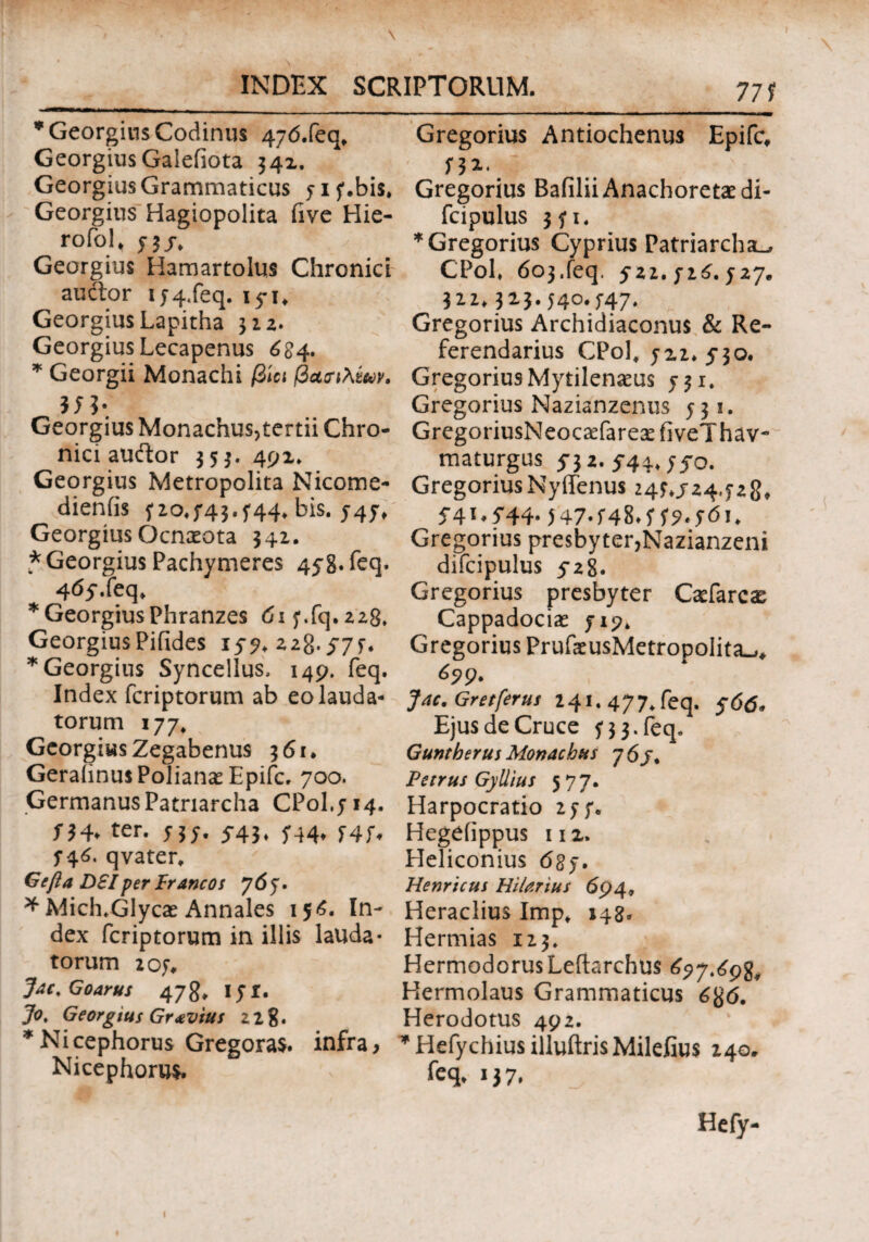 * Georgius Codinus 47<5.feq* GeorgiusGalefiota 34X. Georgius Grammaticus yiy.bis» Georgius Hagiopolita five Hie- rofol* y 3 j. Georgius Hamartolus Chronici audior ij4.feq. 15-1, GeorgiusLapitha 322. Georgius Lecapenus 6S4. * Georgii Monachi βίοι βαοΊλζων. Georgius Monachus,tertii Chro¬ nici audior 353. 49X. Georgius Metropolita Nicome- dieniis y 10^43.544- bis. 547» Georgius Qcnaeota 342. * Georgius Pachymeres 458. feq. 4<5y.feq. * Georgius Phranzes dxy.fq.228» GeorgiusPifides iy?. 228.57 y. * Georgius Syncellus, 149. feq. Index fcriptorum ab eo lauda¬ torum 177, Georgius Zegabenus 361. GeraiinusPolianaeEpifc. 700. Germanus Patriarcha CP0I.J14. /34. ter. /3/. 5-43, /44. 74/. /46. qvater. Gcfta DSIper Francos 7 6 y. * Mich.GIycae Annales 156. In¬ dex fcriptorum in illis lauda- torum 207. Jac, Goarus 478, iyr. Jo, Georgius Gravius 11%. *Nicephorus Gregoras. infra, Nicephoru*. Gregorius Antiochenus Epifc, y 3 2.. Gregorius Bafilii Anachoretae di- fcipulus 3 y 1. * Gregorius Cyprius Patriarcha-. CPol. 603.feq. 5*22. ji6. y 27. 322.32-3-540*547- Gregorius Archidiaconus & Re¬ ferendarius CPol, yx2*5*3o. Gregorius Mytilenaeus y 31* Gregorius Nazianzenus /31. GregoriusNeocaefareaefiveThav- maturgus 53 2. 544. yyo. GregoriusNyffenus 24y.j24.y28· 5’4I*5'44· 547-548.???.ydi. Gregorius presbyter,Nazianzeni difcipulus 528. Gregorius presbyter Caefarcas Cappadociae yi?. Gregorius PrufaeusMetropolita^, Jac. Gretferus 241. 477, feq. ydd. Ejus de Cruce y 3 3. feq. Guntberus Monachus j6j. Petrus GyUius 57 7. Harpocratio 2yy. Hegeiippus 11 x» Heliconius 63y. Hernicus Hilarius 694» Heraclius Imp. »48- Hermias 123. Hermoderus Leftarchus 657>69%, Hermolaus Grammaticus dgd. Herodotus 492. *Hefychiusilluftri$Milefiu$ 240. feq. 137,