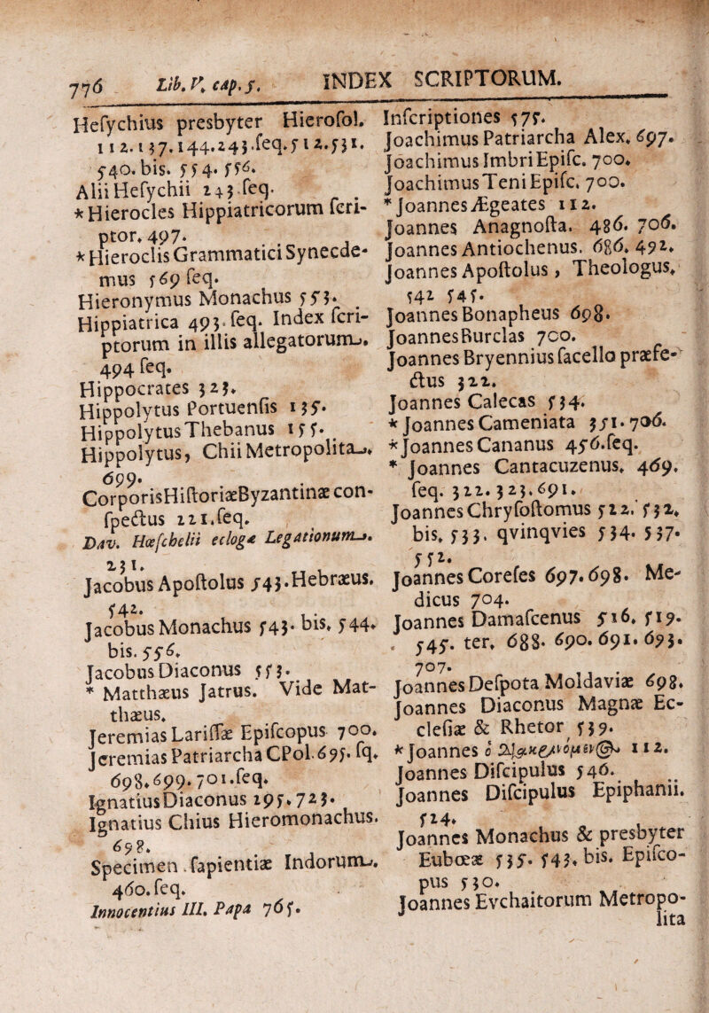 Hefychius presbyter Hierofol. 112. 13 7« 144·^45 .feq.p2.y31. 5-40. bis. H4· ff6* Alii Hefychii 24$ feq· . * Hierocles Hippiatricorum feri- * Hieroclis Grammatici Synecde- mus r<$9feq. Hieronymus Monachus fy3* Hippiatrica 49 3 feq. Index feri- ptorum in illis allegatorum-»· 494 feq. Hippocrates 325* Hippolytus Portueniis 135. HippolytusThebanus iff. e Hippolytus, Chii Metropolitan 699· CorporisHiftoriaeByzantinae con- fpeftus ni.feq* Dav. Hcefcbelii eclog* Legationumn 131. Jacobus Apoftolus /43.Hebraeus. f4*· , . Jacobus Monachus f43· f44» bis. 5 y 6. Jacobus Diaconus yp. * Matthaeus Jatrus. Vide Mat¬ thaeus* TeremiasLariffae Epifcopus 700, Jeremias Patriarcha CPol 6 9 j. lq. <598.^99·: IgnariusDiaconus ΐ9ί·72*· Ignatius Chius Hieromonachus. 6 9 $ * # . , Specimen fapientiae Indorum-». 460. feq. Innocentius llh Papa 7 6 f · Infcriptiones 577. oachimus Patriarcha Alex. 697. oachimusImbriEpifc. 700· oachimusTeniEpifc. 700. * Joannes jEgeates 112. Joannes Anagnofta. 486. 70ό. Joannes Antiochenus. 086.472. Joannes Apoftolus, Theologus. S41 5* 4 f * JoannesBonapheus 698. JoannesRurclas 700. Joannes Bryennius facello praefe- ftus 321. Joannes Calecas f 34. * Joannes Cameniata 3/1.706. * Joannes Cananus 4y6.feq. * Joannes Cantacuzenus. 469. feq. 322.323.691. Joannes Chryfoftomus pz. p2* bis. 5-33. qvinqvies 534. 537· yp. joannes Corefes 697.698. Me¬ dicus 704. Joannes Damafcenus yi6. p?. « y4y. ter. 6g§. 690. 691.673. JoannesDefpota Moldaviae 695. Joannes Diaconus Magnae Ec- clefiae & Rhetor f 37. * Joannes 0 1IZ· Joannes Difcipulus 546. Joannes Difcipulus Epiphanii. P4* . Joannes Monachus & presbyter Euboeae py. Hf. bis. Epifco¬ pus po. loannes Evchaitorum Metropo- J 1 ! .