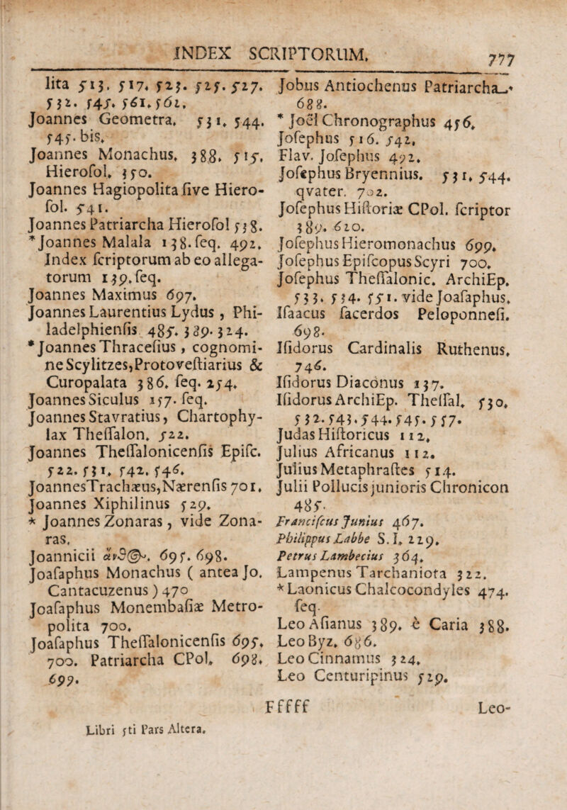 lita s*3· 5174 123. J2f. 5-27. Π2. f4JT* Joanncs Geometra» y31, 544. f4> · bis» Joannes Monachus» 388» yiy, Hierofol» $yo. Joannes Hagiopolita five Hiero¬ fol. 5*41. Joannes Patriarcha Hierofol 33 g. * Joannes Malala 138.feq» 492» Index fcriptorum ab eo allega¬ torum 139» feq. Joannes Maximus 097» Joannes Laurentius Lydus , Phi- ladelphieniis 485*» 339.324. * Joannes Thraceiius, cognomi¬ ne Scylitzes,Protoveftiarius & Curopalata 386» feq. 154» Joannes Siculus 137. feq. Joannes Stavratius, Chartophy- iax Thefifalon» /22» Joannes TheiTalonicenfis Epifc. J22. f3l> Γ42» JoannesTrachaeus,Naerenfis 701» Joannes Xiphilinus ^29* * Joannes Zonaras, vide Zona- ras, Joannicii dhS©*. 69^.698. Joafaphus Monachus ( antea Jo, Cantacuzenus) 470 Joafaphus Monembafise Metro- polita 700» Joafaphus ThefTalonicenfis 695*» 700. Patriarcha CPol» 69^ C99' 7J7 *~***+mtm Jobus Antiochenus Patriarchae * JoeI Chronographus 4y6» Jofephus j 16. /42, Flav. Jofephus 472» Jofephus Bryennius. y 3 r» 5-44. qvater, 702. Jofephus Hiilorix CPol. fcriptor 3 89. 610. Jofephus Hieromonachus 699* Jofephus EpifcopusScyri 700» Jofephus TheiTalonic. ArchiEp. 13 3» yyi. vide Joafaphus» Ifaacus facerdos Peloponnefi. 69 8 * Ifidorus Cardinalis Ruthenus* 74^· Ifidorus Diaconus 137. Ifidorus ArchiEp. Theifal» y 30* y3z.f43»544.f43»|j'7. JudasHiftoricus 112» Julius Africanus 112. Julius Metaphrailes 5-14. Julii Pollucis junioris Chronicon 4 8f- Framifcus Junius 46 7. Philippus Labbe S. I» 229» Petrus LAmbecius .3 64» Lampenus Tarchaniofa 322. *Laonicus Chalcocondyies 474. feq. LeoAfianus 389* o Caria 388. LeoByz» 686. LeoCinnarnus 324. Leo Centuripinus /ip# Fffff Leo- Libri yti l’ars Altera.