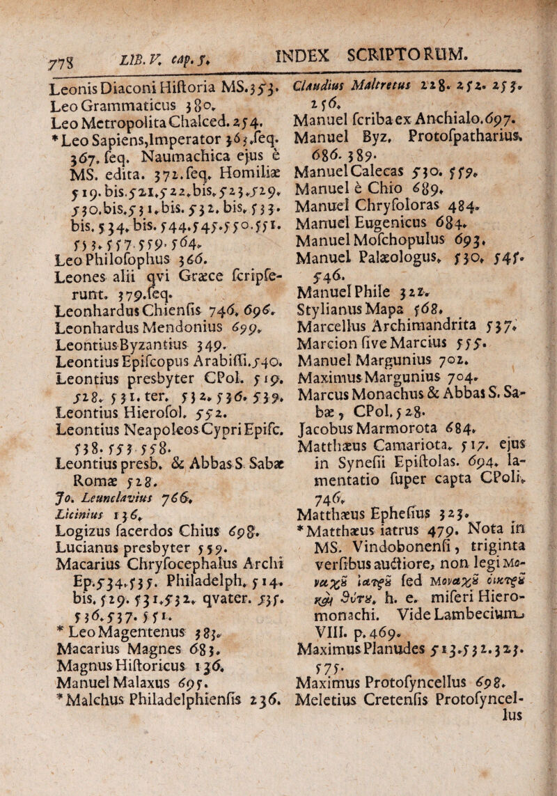 Leonis Diaconi Hiftoria Leo Grammaticus 38°. Leo Metropoiita Chalced. 25 4. * Leo Sapiens,Imperator < .feq. 567. feq. Naumachica ejus e MS. edita. 3 71. feq. Homilise y i9.bis.5'2.i.yz2.bis.5’i3*/i.9, jrjo.bis.yji.bis.yja. bis. 533. bis. 5 34. bis. 544.545.550.551. Π 3*557 559· 5<54. Leo Philofophus 3 6,6. Leones alii qvi Grsce fcripfe- runt. 3 79.feq. Leonhardus Chienfis 740, 69^. Leonhardus Mendonius 099» Leontius Byzantius 349. Leontius Epifcopus Arabiffi./4©. Leontius presbyter CPol. 519. j-28. 531. ter. 532. 5J(5. J}?. Leontius Hierofol, 5-52. Leontius NeapoleosCypri Epifc. 558. 553 558· Leontius presb. & AbbasS Sabae Roma: 528. Jo. Leumlavius J6&* Licinius i 3 6¥ Logizus facerdos Chius 69 Lucianus presbyter 559. Macarius Chryfocephaius Arclii Ep.5*34^ 3 j. Philadelphe y 14. bis4 f 2 9.131,5:32* qvater. jyf. f 3^5*37- H ** * LeoMagentenus 3 83, Macarius Magnes 683«, Magnus H iftoricus 1 $6. Manuel Malaxus 697. *Malchus Philadelphtenfis 236. Ql au dius Maltretus 228. zfz* zjf* Manuel feribaex Anchialo.dpy. Manuel Byz, Protofpathariu& 68^' 389- ManuelCalecas ^30. yf?* Manuel e Chio 689* Manuel Chryfoloras 484. Manuel Eugenicus 684* ManuelMofchopulus 693* Manuel Palaeologus* fjot y4f» 546. Manuel Phile 322* StylianusMapa Marcellus Archiraandrita yjy, Marcion five Marcius 555*. Manuel Margunius 702* Maximus Margunius 704» Marcus Monachus & Abbas S. Sa¬ bae j CPol y 28. Jacobus Marmorota 684* Matthaeus Camariota* yi/· ejus in Synefii Epiftolas. 694* la¬ mentatio fuper capta CPoliv 74 & Matthaeus Ephefius 3 * Matthaeus iatrus 479, Nota in MS. Vindobonenfi, triginta veriibus audiiore* non legiMe- vcc%& Ιλ·Tf& fed iaqvcl%% όικτξ% yji 3vrx> h. e. miferi Hiero- monachi. Vide Lamberium^ VIII. p.469. MaximusPlanudes 51 j*y 3 2.323. ί7ί· Maximus Protofynceilus 698. Meletius Cretenfis Protofyncel- lus