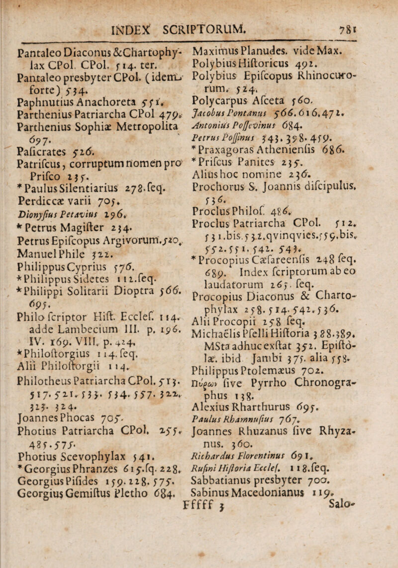 Pantaleo Diaconus &Chartophy- lax CPol, CPol. f 14. ter. Pantaleo presbyter CPol. (idenu forte) y$4. Paphnutius Anachoreta 57 i. Parthenius Patriarcha CPol 479. Parthenius Sophiae Metropolita 677* Paiicrates 516. Patrifcus, corruptum nomen pro Prifco *PaulusSilentiariu$ 278*feq. Perdiccae varii 705* Dionyfius P et avius 176. * Petrus Magifter 254. Petrus Epifcopus Argivorum./20* Manuel Phile 322. Philippus Cyprius 776. * Philippus Sidetes in.feq. * Philippi Solitarii Dioptra 566. Philo fcriptor Hift. Ecclef. 114. adde Lambecium III. p, 196. IV. 169. VIII. p. 4*4. *Philoftorgiu$ 114. feq. Alii Philofborgii 114* Philotheus Patriarcha CPol. y r 3. 517. yiu Π*. 557· 3 2-V 313. 314. Joannes Phocas 7oy. Photius Patriarcha CPol. 2yj* 425*577 Photius Scevophylax 541. *Georgius Phranzes 6iy.fq. 228» Georgius Pifides 159.218« 57y· Georgiu$Gemiftus Pletho 6%4. MaximusPlanudes. videMax. PolybiusHiftoricus 492. Polybius Epifcopus Rhinocuro- rum. 524. Polycarpus Afceta fdo. Jacobus Pontanus $66, 616*47 i* Antonius PoflcVinu* ό$4· Petrus Pojfmus 345.378*4 S9· * Praxagoras Athenieniis 686. *Prifcus Panites 235·. Alitis hoc nomine z\6. Prochorus S. Joannis difcipulus. 53^· , ProclusPhilof. 4?/. Proclus Patriarcha CPol. yi 2* f 31 .bis, y 3 l.qvinqvies.;y 9.bisv ffi.ffi. f42. 54 hw * Procopius Caifareeniis 248 feq. 689. Index fcriptorum ab eo laudatorum 263. feq. Procopius Diaconus & Charto- phylax 258· 514- Ϊ41* Π6· Alii Procopii 258 feq* MichaelisPfelliHifforia 388*587* MSta adhucexftat 352. Epifto- lar. ibid Jambi 373. alia f j8. Philippus Ptolemaeus 702. Ώυξω> (ive Pyrrho Chronogra¬ phus 138. Alexius Rharthurus 697. Paulus Rbamnuftus 767. Joannes Rhuzanus iive Rhyza* nus. 360. Ricb ardus Florentinus 69 I* Rufwi Hift orta Ecclef> 1 1 8. feq. Sabbatianus presbyter 70α. Sabinus Macedonianus 119*