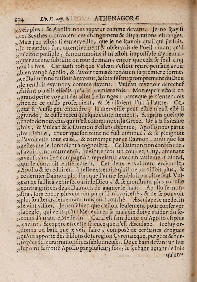 / S'<24 ^veispius: & Apollo nousapparut comme devant. Je ne ftjayfi ncc$ Scythes trouvoient ces changemens& disparutions eftranges* ,,Mais j’en eftois ii esmerveille, que je ne fcavois quaiiqui j^eftois. 5Je regardois fort attentivement& obfervois de 1’oeil autant qifil „m^eftoitpQ(fibie , &neantnioins il nFeftoit impoffihle d’yremar- 5)queraucune fubtiliteou totirde main, encor que cela fe feift cinq 5,ou fix fois, Car auffi toftque Vulcan s’eftoit retire penfani avoir „bienvenge Apollo, & Favoirremis&renduen fapremiereforme, ,,ce Daimon ne failloit a revenir,& fe faififlfant promptement duDieu 5,le rendoit esvanouy comme devant* Vulcan revenoit derechef ^faiiant pareils effeits quTa la premiere fois. Mon esprit eftoit en 5?grandpeine voyantdesailesiieftranges : parceque je n^ntendois ^rien de ce qu5ils proferoient, & fe difoient FunaFautre. Co 3)que fi j^euffe peu entendre , la merveille peut eftre n^euft eft6 fi ^grande, &euiTereceuqueIquecontentement, &aprins quelque „chofe de nouveau, qui n^eft commune en la Grece. Or a !a fixiesme „fois * & Vulcan&le Daimon s5eftansabfentez, Apollonousparut ,*fort debile , encor quefon teint ne fuft diminue, & fe pleignoit ^d’avoirefte tout cafse , & corrompu par ce Daimon , ainfi que fes ,,geftes me le donnoient a cognoiftre. Ce Daimon non content do „Favoir tant tourmente, revint encor un coup vers luy, amenant ,,avecfoy unfieneompagnon reprefente avec un vefiement blond, 3,qui le couvroit entierement. Ces deux envahirent enfemblo ,>Apollo&lereduirent a telleextremit£q,uil neparoiiToit plus, & ,>cedernier Daimon plus fort que Fautre fembioi tparoitrefeul. Vui- „can ne faillita venir fecourir le Dieu , &femonftrant plus robufie 5,contraignitcesdeuxDaimonsde gagnerle haut. Apollo femon- lors encor plus corrompu qudl mavoitefte , & ne fe pouvoit 5)pius fouftenir^denieurant tousjours conche. Aisculapele medecin ,,le vint viliter* je penfebien que c^efioit feulement pour conferver ,,la regie, qui veutqtfun Medecin en fa maladiedoive s’aider du fe- 5>cours d*un autre Medecin. Caril eft fans doute qu^ApoIlo eftplus lavant, &expert eiicette iciencequen^eft ABsculape, Iceluyor- 5)donna un bain que jeveis faire , compose de certaines drogues ?,qu’on apportedesfablonsdeiaregionCyrenaicque, purgees &net· 55toyees cie lears immondices fablonneufes. De ce bain devant un fei| ,>tut oirit & frotte Apollo par p lufieurj fois} le fechant autant de foi s * ' qu’onc<