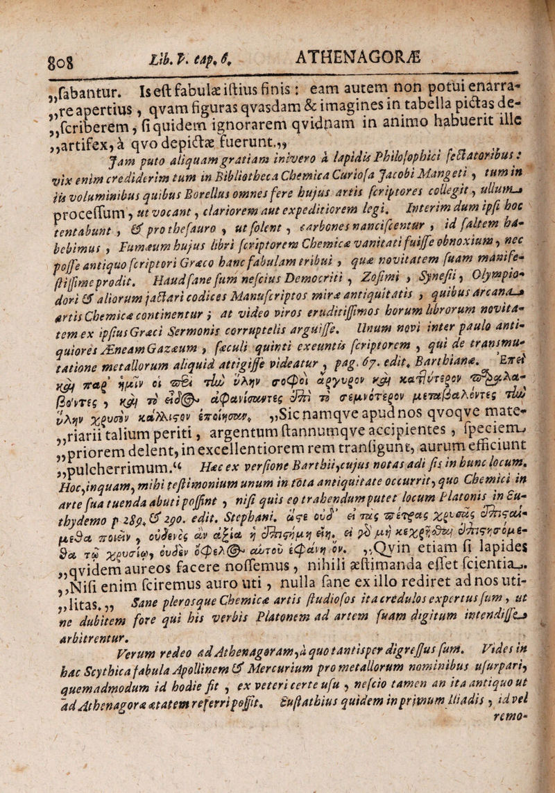 Llb. P. eap, t. fabantur. Iseft fabulae iftius finis: eam autem non potui enarra¬ re apertius, qvam figuras qvasdam & imagines in tabella piaas de- ’„fcriberem , fi quidem ignorarem qvidnam in animo habuerit ulc ,,artifex, a qvo depiifae fuerunt.,, _ Jam puto aliquam gratiam inivero a lapidis Phtlojophtci [eclatQrwus: vix enim crediderim tum tn Bibliotheca Chemica Curiofa Jacobi Mangeti, tum in iis voluminibus quibus Botellus omnes fere hujus artis fcriptores collegit, ullutfLa procedam, ut vocant, clariorem aut expeditiorem legi. Interim dum ipfi boc tentabunt , & pro thefauro , utfolem, carbones nancifcemur , id faltem ha¬ bebimus , Fumaum hujus libri fcrtptorem Chemica vanitati fuijfie obnoxium , nec poife antiquo fcriptori Graco hanc fabulam tribui , qu£ novitatem fuam manife- ftiifime prodit. Haudfane fum nefcius Democriti , Zofiml > Synefii, Olympio* dori &aliorum jattm codices Manu fer ipsos mira antiquit at is , quibus arcanaU* artis Chemica continentur ; at video viros eruditijfmos horum librorum novita¬ tem ex ipfiusGraci Sermonis corruptelis arguijje. Unum nevi inter paulo anti¬ quiores JEneam Gaz<eum , feculi quinti exeuntia feriptorem , qui de transmu> satione metallorum aliquid attigife videatur , pag> 6γ. edit♦ Barthian*. Errcd W wtv oi σοφοί w τί «ί©* aQwimmς 3%i 79 σψροτψν μετχβαλβΜς τϋυ Xovoi9 καϊλίςον „Sicnamqve apud nos qvoqve mate¬ riarii talium periti, argentum ftannumqve accipientes, fpecieiru ” riorem delent, in excellentiorem rem tranligunt, aurum efficiunt l pulcherrimum.^ H<ec ex verfione Barthii,cujus notas adi fis in hunc locum. Hoc inquam, mihi tefiimonium unum in fota antiquitate occurrit, quo Cbemici in arte fu a tuenda abuti pofifint , ni fi quis eo trahendumputetlocum Platonis in £u- thydemo p 290. edit. Stephani. d<?e ovd' ei jug νπτξας ddnscu- uS9* y Mf £» *£i* j Shnm 4*}., « 9* r£ χρυαίω, ivSi* ίφλ®- wtov kcpdvn OK ,,Qym etiam ii lapides qvidem aureos facere nodemus, nihili affijmanda eflet fcientia^. ” jsjifi enim fciremus auro viti, nulla fane ex illo rediret ad nos uti* Vlitas^ Sane pier os que Chemica artis ftudiofos it a credulos expertusfum, ut ne dubitem fore qui his verbis Platonem ad artem fuam digitum intendifft* arbitrentur. t ,! Verum redeo adAthenagorantyk quo tantispet dtgrejjus fum. Vides tn hac Scythica fabula Apollinem tf Mercurium pro metallorum nominibus ufur pari, quemadmodum id hodie fit , ex veteri terte ufu , ne feto tamen an ita antiquo ut ad Athenagora atat em referri pe fit. iufiatkius quidem inprimumUt adis, id vel remo-