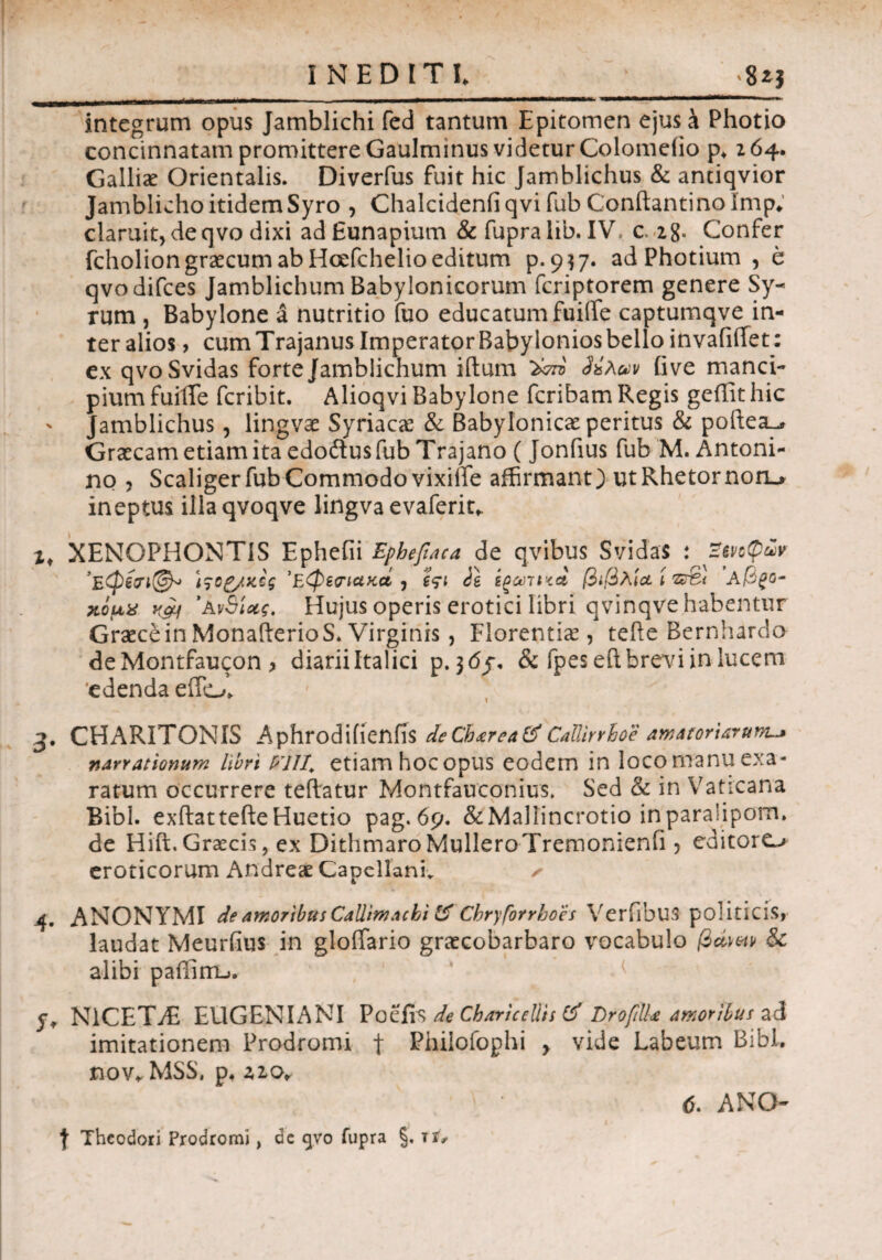 INEDITI. integrum opus Jamblichi fed tantum Epitomen ejus a Photio concinnatam promittere Gaulminus videtur Colomelio p. 264. Galliae Orientalis. Diverfus fuit hic Jamblichus & anciqvior Jamblicho itidem Syro , Chalcidenfiqvi fub Conftantino imp. claruit, deqvo dixi adEunapium & fupralib. IV, c. z8« Confer fcholiongrascum ab Hcefchelio editum p. 9^7. ad Photium , e qvodifces Jamblichum Babylonicorum fcriptorem genere Sy¬ rum , Babylone a nutritio fuo educatum fuiife captumqve in¬ ter alios , cum Trajanus Imperator Babylonios bello invaiiiTet: ex qvoSvidas forte Jamblichum iftum (ive manci¬ pium fuifTe fcribit. Alioqvi Babylone fcribam Regis geflithic ' Jamblichus, lingvae Syriaca: & Babylonicae peritus & poftea^ Graecam etiam ita edodusfub Trajano ( Jonfius fub M. Antoni¬ no , Scaliger fub Commodo vixifte affirmant) ut Rhetornon> ineptus illaqvoqve lingva evaferit. xt XENOPHONTIS Ephefii Epbefiaca de qvibus SvidaS : ’Έ,φίϊΐ©* 'Εφίπακά i ϊςι ie ίζαηηά βιβλία ί'ζζ&ι Α@£ο- χίμχ kch ’Ανδίας. Hujus operis erotici libri qvinqve habentur Graece in MonafterioS. Virginis, Florentia:, tefte Bernhardo deMontfaucon , diarii Italici p. }<5j\ & fpeseft brevi in lucem 'edenda effo. CHARITONIS Aphrodiiienfis deCh<erea&CaUirrhoe amatoriarum-» narrationum libri VH1. etiam hocopus eodem in locomanuexa¬ ratum occurrere teftatur Montfauconius. Sed & in Vaticana Bibi, exftattefteHuetio pag.6p. &Ma]lincrotio inparahpom. de Hift. Graecis, ex DithmaroMulleroTremonienfi ? editore^ eroticorum Andreae Capellanfi ✓ 4. ANONYMI de amoribus Callimachi & Cbryforrboes Verfibus politicis, laudat Meurfius in gloffario graecobarbaro vocabulo βώ&ν & alibi pailirru. y. N1CET/E EUGENIANI Poefi n de Cb ari cellis & DrofiUa amoribus ad imitationem Prodromi f Philofophi > vide Labeum Bibi, nov. MSS, p. ziOr 6. ANO- | Theodori Prodromi, de gvo fupra §. τή·