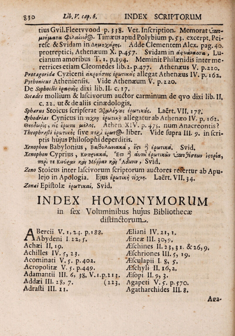 tiusGvil.Fleetvvood p, Vet.Infcription. Memoratui- μνήματα φλούνι3@» Timaeus apud Polybium p.f$. excerpt.Pei- refc & Svidam in Δήμοχά^ς. Adde Clementem Alex. pag. 40. protreptici, Athenaeum X. p.457. Svidam in d^vdva&sa, Lu- cianum amoribus T. 1. p.894. Meminit Philaenidis inter me* retrices etiam Cleomedes lib.z.p,477. Athenaeus V. p.zio. Protagorid<e Cyziceni ctKPodcretg ΐξωτικχς allegat Athenaeus IV. p. 162* Pythonicus Athenienfis. Vide Athenaeum V. p, 220. De Sophoclis ίξαςοϊις dixi Iib.IL c. 17. Sotades mollium & lafcivorum au&cr carminum de qvo dixi lib. ΙΓ* c. 21. ut&dealiis cinaedologis* Spharus Stoicus fcripferat Ο^,λίγας εοωτικύς, Laert.VH. ij2i Sphodrias Cynicus in πχνφ εξωτική allegatur ab Athenaeo IV. p» 162, 0so3ωξΐς, άς ί'ξωτζ& μέλος. Athen. XIV. p. 47$, num Anacreontis ? Theophrafii εξωτικός five 7itg) έξ&τ@» liber. Vide fupra 111. 9. infcri- ptis hujus Philofophi deperditis. Xenophon Babylonius , Βαβυλωνιακά > εςι ^ εξωτικοί. Svid. Xenophon Cyprius y κνττξίακά, *E<n $ Λ’ν»» εξωτικών i$oglay mgi τε Κινύξρν K&f Mpfpav K92 ^'λίωνιν ? Svid. Zeno Stoicus inter lafcivorum fcriptorum auftores refertur ab Apu¬ lejo in Apologia. Ejus εξωτική τίχρη* Laert. VII* 34.. Zon&i Epiftolae εξωτικού, Syid, INDEX HOMONYMORUM in fex Voluminibus hujus Bibliothecae diftindorumu,. Achilles IV. f, 2$. jEfchines II. j j, 51. 8116,9, yEfchriones III. f, 19. Λ 1 ■ · — r yEliani IV. 21,1. AEneac III. 50,5·/» Adrafti III. 11. -a . . ) , * y , Acominati V. f. p-402. Acropolita: V. 7. p.449. Adamandi III. 6, 58. V. Addad III. 28) 7, Adamandi III. 6, 38* V.i.p.z 15. Aifopi II. 9, 3. Addaei III. ig> 7. (12^ Agapeti V.5*. p.^70. Adrafti III. 11. Agatharchides IILg* Aifculapii I. g, 5% AEfchylr II. 16,2♦ Aaa*