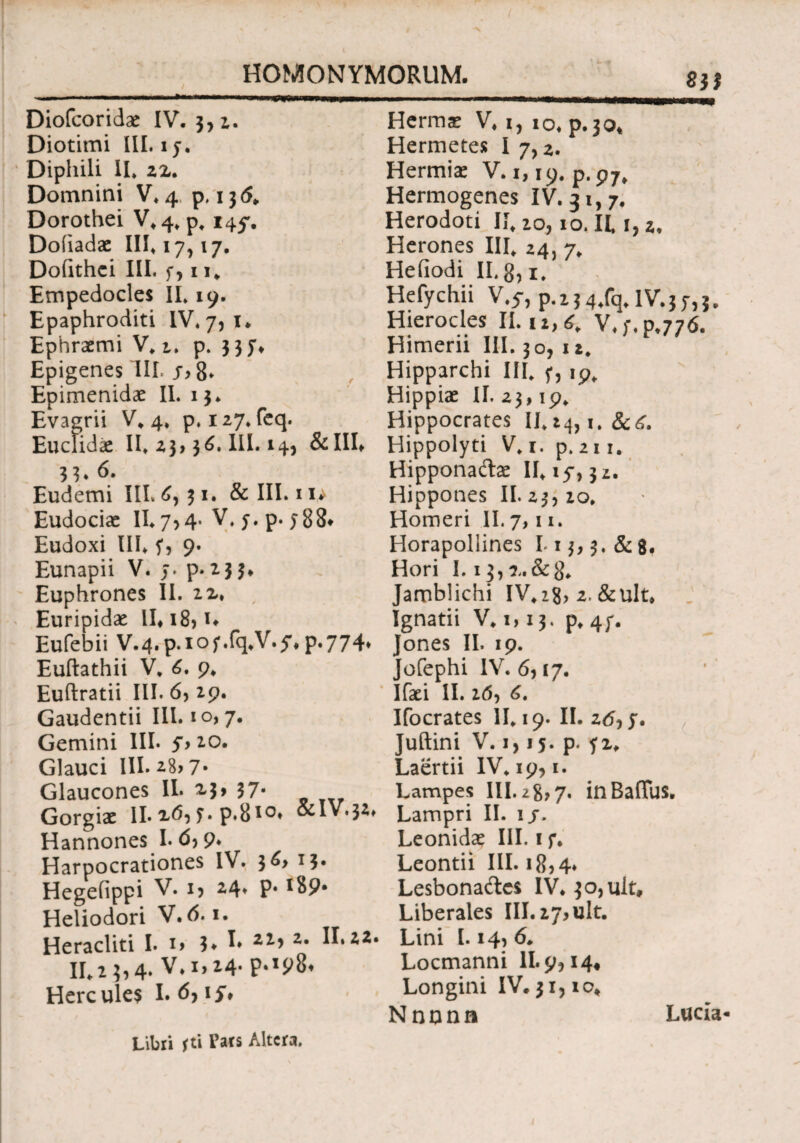 ( HOMONYMORUM. S3J Diofcoridae IV. 3,2. Diotimi III. 15·. ' Diphili II* 22. Domnini V*4, p. 13 <5* Dorothei V*4* p* 145. Doiiadae 111*17,17. Dofithci III. f, 11* Empedocles II* 19. Epaphroditi IV* 7,1. Ephraemi V* t. p. 337* Epigenes III. 8» Epimenidae II. 13* Evagrii V. 4. p*i27*feq. Euciidx 11*23,30.111.14, &III* 33* 6. Eudemi IIL6,31. & III. 11^ Eudociae II* 7,4. V* 5. p. 588* Eudoxi III* ?, 9. Eunapii V. j. ρ· 2 3 3* Euphrones II. 12* , Euripidae IL18, L Eufebii V.4.p.iof.fq*V.5*p-774* Euftathii V, 6. 9* Euftratii III. 6, 29. Gaudentii III. 10,7. Gemini III· 5> 20. Glauci III. 28*7· Glaucones II. 23» 37· Gorgiae II· 26, ?. p.810· &IV.3i* Hannones I· 6) 9* Harpocrationes IV. 3^> 13· Hegefippi V. i> 24» P* I89· Heliodori V. 6. *· Heracliti I. i> 3» h z· ^»22· II* 2 35 4· V.1,14- P%IP8* Hercules I. 6, ij. Hermae V* 1, 10* p.30, Hermetes I 7,2. Hermiae V. 1,19. p.p7, Hermogenes IV. 31,7. Herodoti II* io, 10. II* 1,2. Herones III* 24, 7. Heiiodi II. 8,1* Hefychii V.5·, p.ij4,fq.IV.jy,?. Hierocles II. u,£. V.;. 0.776. Himerii III. 30, 12* Hipparchi III* f, 19* Hippiae II. 23,19* Hippocrates 11*24,1. &<£. Hippolyti V*i. p. 211. Hippona&ae 11*15,32. Hippones II. 23,20. Homeri II. 7,11. Horapoliines I*i$>3.&8# Hori 1.13, ?,·&$* Jamblichi IV*2?, 2.&ult* Ignatii V* 1,13. p* 4f. ones II. 19. /ofephi IV. 6,17. Ifaei II. 2(5, <5. Ifocrates 11*19. II. 2tf, y. Juftini V. i, 15. p. f2* Laertii IV* 19,1. Lampes III. 28,7. inBafTus. Lampri II. 15. Leonidae III. if. Leontii III. 18,4* Lesbona&es IV* 3o,ult, Liberales III. 27,ult. Lini 1.14,6* Locmanni 11.9,14« Longini IV. 31,10* Nnonn Lucia Libri fti Pars Altera.