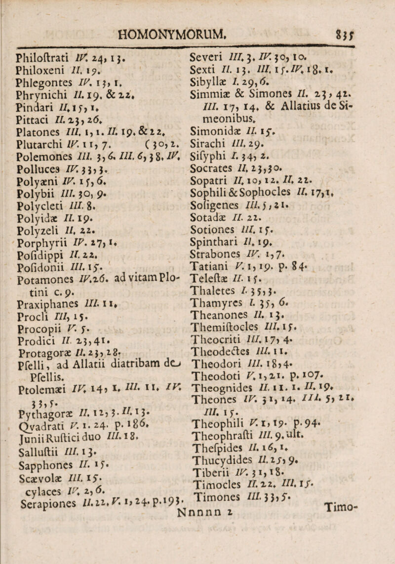 HOMONYMORUM. 8JT Severi 1113. IV. 50,10. Sexti II. 13. ///. 1 f.18.1. Philoftrati /^24,13. Philoxeni II. 1?. Phlegontes IV. 13,1. Phrynichi //. 19, & 22. Pindari /415,1. Pittaci //.23,2(5. Platones ///, 1, t.//· 19. &12. Plutarchi IV.w, 7. (3°) Polemones ///. 3,0, //4 6,3 8» 4^. Polluces /4:33,3* Polyaeni //4 15, 6. Polybii ///. 30, 9· Polycleti ///. 8* Polyidae //.19. Polyzeli /4 22. Porphyrii /4. 27, i. Pofidippi //. 22* Pofidonii 4/4 iy. Potamones //42(5. ad vitam Pio- tini c. 9. Praxiphanes 11111. Procli ///, 15· Procopii V. 5. Prodici II 23,41. Protagorae //.23,28· Pfelli, ad Allatii diatribam do Pfellis. Ptolemaei IV. 14? *♦ M· 1X* IhS· Pythagorae //. 12,3· /4x $· Qvadrati F. 1. 24. p. Junii Ruftici duo III12* Salluftii //4 13. Sapphones /4 15· Scaevolae //4 iy· Sibyllae /.29,(5. Simmiae & Simones //. 23,42. III. 17, 14. & Allatius deSi- meonibus* Simonidae 11 ly. Sirachi 111 29. Sifyphi 4 34, 2. Socrates /423,30. Sopatri /410,12. /4 22. Sophili&Sophocles /4 17,1* Soiigenes //45,21. Sotadae /4 22. Sotiones 44 1 f. Spinthari /419. Strabones /r. 1,7. Tatiani Γ. 1,19. p· 84« Teleftae /4 15. Thaletes 13 5,3. Thamyrcs 4 35, 6. Theanones 11 13. Themiftocles Illis* Theocriti i/4i7>4· Theodeftes ///. ii. Theodori //4 18,4· Theodoti /41,21. ρ. X07. Theognides /4 11. 1· 44 *9* Theones /F. 31, 4/4 5, 21» ///. 15. Theophili V 1,19· P-94· Theophrafti ///. 9*ult. Thefpides /4i(5,i. Thucydides //.2.5,9. Tiberii IV. 31,18. Timocles /4 22. III iS· Timones 4/4 3 3, y. Timo- cylaces /z7. 2, (5. Serapiones /422.F. i,24·Ρ·Ι9$· r Nnnnn2