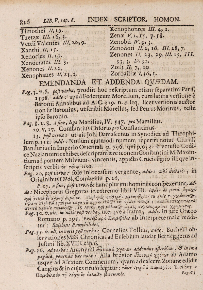 gj<j m.P.Mp.t* INDEX SCRIPTOR» HOMON. Timothei //»i?. Tzetzae I//. 165 3· Vettii Valentes 0*9» Xanthi //♦ tj· Xenocles IL 19· Xenocrates I//. 5· Xenones ILiz> Xenophanes IL 23» l° EMENDANDA ET Xenophontes 2/2. 4, 1» Zenae Γ. i,iy, p. yg. Zenobii IF. 9» 3. Zenodoti 22.1, id, 2/2.18,7. Zenones 22. 13, 29,22/. ij, /2/. Zoili 22. 7, 10. Zoroaftrae 2,36,1. ADDENDA QVffiDAM. ®. 8. poft verba, prodiit hoc refcriptum etiam feparatim Parif. ** ; ’8; 4^ .· apud Federieum Morellum, cum latina verfione έ Baronii Annalibus ad A.C.3 19. n. g.feq. licet verfionis au&or non fit Baronius, ut fcribit Morellus, feci Petrus Morinus, tefte ipfoBaronio. Pag, 8. v. 8. Λ fine, lege Manilius, IV. 547. pro Mamilius. io,v. 17. ConftantiusChlorus/wConftantinus. 13. pofi verba : ut aitjoh. Damafcenus inSynodica ad Theophi- lump.*i ii. adde: Nullum ejusmodi namnm reperiri notat ClariiT. Bandurius in Imperio Orientali p. 796. qvi p.63 5. e vetufto Codi¬ ce Nazianzeni exhibet defcriptam aere iconemConftantini M. Maxen¬ tium ad pontem Miivium, vincentis, appifto Crucis ligno iiliqvein- fcriptis verbis a> tst» nua. . Pag. 20. poft verba: fole in occafum vergente, adde: in OriginibusCPol. Combefifn p. 2(5. P.(i fine, poft verba,& hanc plurimi homines confpexerunt, 42- fte: Nicephorus Gregoras inextremo libri Vili. 4φ«*η S* pe** *di irwi h emdov- TUfl ydf t*&*(*>. *V« τογχ«ν<>π<&·, i&dm W· ro tV™» μίξη tS w «w* ***** . jwttS ww/ϊ tdpxT&y i* K&kS jyij μίλ·*»<& ωρηξ <ηγκκξ*μίη* χξωμχτος. Pag. 30, v.tile. in notis poft verba, uterqve a fratre, 422«·.· In jure Graeco Romano p. 295·. 'EtO-ife ί ίίαμφίλα ab interprete male reddi¬ tur : F.ufebius Pamphilidet. . Pag. 3 j·. ®. »//·, 'sn netis poft verba: Cornei iusTollius, adde: Bochelli ob- iervationes MSS Chronicas ad Euiebium laudat Berneggerus ad Joftini tib.XVIH. cap.d. Pag. 3 6. adverba: Anonymi οΰητομη ζξίηαν addendas aftertfcus, O m ima pagina, ponenda bac nota : Alia brevior βππομη χρόνχ,ιν ab Adamo osqve ad Alexium Comnertum, qvam ad calcem Zonarae edidit Cangius & in cujus titulo legitur: »1 /yo*« « Kaiexpuν ΕυήβΜ «· ΐίαμφ/λχίν tm Koyw er ϊκΚ&η βχηλικί;. > Pag.ei