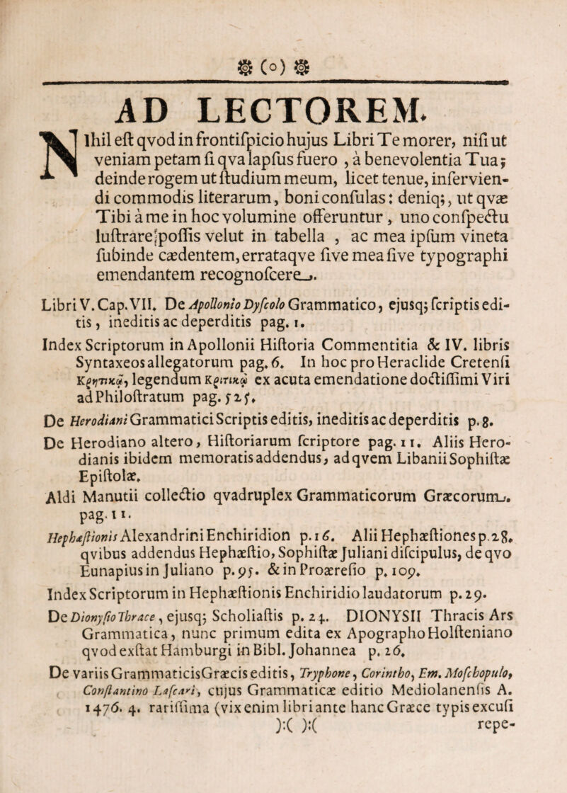 @ C°) @ AD LECTOREM. Nihil eftqvod in frontifpicio hujus Libri Te morer, nifiut veniam petam fi qva lapfus fuero , a benevolentia Tua; deinde rogem ut ftudium meum, licet tenue, infervien- di commodis literarum, boniconfulas: deniq;, ut qvae Tibi a me in hoc volumine offeruntur, unoconfpeftu luftrare [poliis velut in tabella , ac mea ipfum vineta fubinde caedentem, errataqve fivemeafive typographi emendantem recognofcere^. Libri V. Cap. VIL De Apollonio Dyfcolo Grammatico , ejusq; fcriptis edi¬ tis, ineditis ac deperditis pag. i. Index Scriptorum in Apollonii Hiftoria Commentitia & IV. libris Syntaxeos allegatorum pag. 6. In hoc pro Heraclide Cretenii k^tiku, legendum κςιηκφ ex acuta emendatione dodtifiimi Viri adPhiloftratum pag. yxy. De Herodidni Grammatici Scriptis editis, ineditis ac deperditis p.8. De Herodiano altero, Hiftoriarum fcriptore pag. n. Aliis Hero- dianis ibidem memoratisaddendus, adqvem LibaniiSophiftae Epiftolae. Aldi Manutii colleftio qvadruplex Grammaticorum Graecorum^. pag·»1· Hephdfiioms Alexandrini Enchiridion p.i£. Alii Hephaeftionesp.2{L qvibus addendus Hephaeftio, Sophiftae Juliani difcipulus, de qvo Eunapius in Juliano p.yy. &in Proaerefio p. 109* Index Scriptorum in Hephaeftionis Enchiridio laudatorum p. 2 9. OzDionyfioTbrace, ejusq; Scholiaftis p.2 4.. DIONYSII Thracis Ars Grammatica, nunc primum edita ex ApographoHolfteniano qvodexftat Hamburgi in Bibi. Johannea p, 26. De variis GrammaticisGraecis editis, Tryphone, Corintho, Em. Mofcbopulof Conftamino Lafcari, cujus Grammaticae editio Mediolanenfis A. 1476. 4. rariffima (vix enim libri ante hanc Graece typis excufi ):( ):( ' repe-