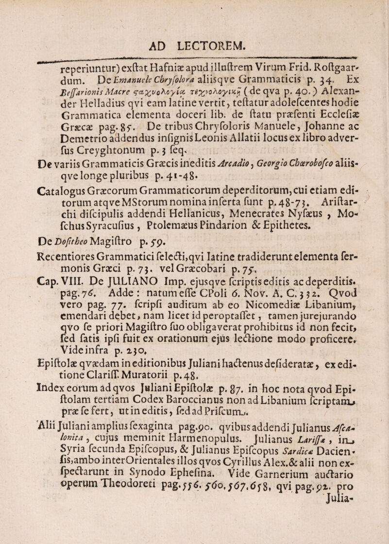 reperiuntur) exftat Hafniae apud illuftrem Virum Frid. Roftgaar^ dum. DeBmameleGhryfolora aliisqve Grammaticis p. 34, Ex Bejfarioms Maere ς&χνολογίοο τεχνολογική (deqva p. 40O Alexan¬ der Belladius qvi eam latine vertit ? teftaturadolefcenteshodie Grammatica dementa doceri lib, de ftatu pradenti Eccleiise Graeae pag. 87. De tribusChryfoloris Manuele, Johannc ac Demetrio addendus infignis Leonis Allatii locus ex libro adver- fus Creyghtonum p» 3 feq. De variis Grammaticis G necis ineditis Arcadio , Georglo Choerobofco aliis- qve longe pluribus p. 41-48. Catalogus Graecorum Grammaticorum deperditorum, cui etiam edi¬ torum atq ve MStorum nomina inferta funt p,48-7$. Ariftar- chi difcipulis addendi Hellanicus, Menecrates Nyfaeus , Mo- fchusSyracufius, Ptolemaeus Pindarion & Epithetes. De Dofnheo Magiftro p. 5*9. Recentiores Grammatici fele&i,qvi Iatine tradiderunt elementa Ter¬ monis Graeci p. 73. vel Graecobari p.75. Cap. VIII. De JULIANO Imp. ejusqve feriptis editis ac deperditis. pag.76. Adde : natume(Te GPoli 6. Nov. A, C 3 32. Qvod vero pag. 77. fcripfi auditum ab eo Nicomedia? Libanium* emendari debet, nam licet id peroptaffet, tamen jurejurando qvo fe priori Magiftro fuo obliga verat prohibitus id nonfecit* fed fatis ipfi fuit ex orationum ejus le&ione modo proficere* Videinfra p. 230, Epiftolae qvaedam in editionibus Juliani hactenus defideratae y ex edi¬ tione ClariiT.Muratorii p*48« Index eorum ad qvos Juliani Epiftolae p. 87. in hoc nota qvod Epi- ftolam tertiam Codex Baroecianus nonadLibanium feriptanu prae fe fert 5 ut in editis , fedadPrifcum-». Alii Juliani amplius fexaginta pag.90. qvibus addendi Julianus Afca- lonita 5 cujus meminit Harmenopulus. Julianus Larijf* , iru Syria fecunda Epifcopus, & Julianus Epifcopus Sardie* Dacien* fis,ambo interOrientales illos qvos Cyrillus Alex.& alii non ex- fpedarunt in Synodo Ephefina. Vide Garnerium auftario operumTheodoreti pag.y/6, 8» qvi pag.92* pro Julia*